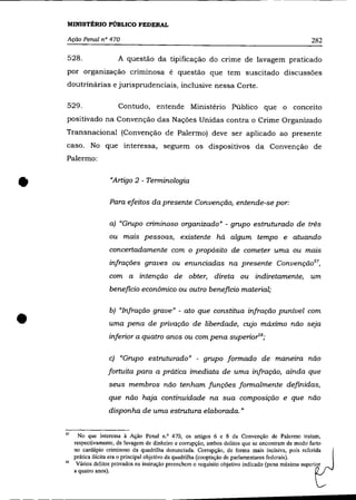 MINISTÉRIO PÚBLICO FEDERAL

     Ação Penal n° 470                                                                                  282

     528.                 A questão da tipificação do cnme de lavagem praticado
     por organização criminosa é questão que tem suscitado discussões
    doutrinárias e jurisprudenciais, inclusive nessa Corte.

     529.                 Contudo, entende Ministério Público que o conceito
    positivado na Convenção das Nações Unidas contra o Crime Organizado
    Transnacional (Convenção de Palermo) deve ser aplicado ao presente
    caso. No que interessa, seguem os dispositivos da Convenção de
    Palermo:



•                      "Arligo 2 - Terminologia

                       Para efeitos da presente Convenção, entende-se por:

                       a) "Gru.po criminoso organizado" - grupo estruturado de três
                       ou mais pessoas, existente há algum tempo e atuando
                       concertadamente com o propósito de cometer uma ou maIS
                       infrações graves ou enunciadas na presente Convenção 57,
                       com a intenção de obter, direta ou indiretamente, um
                       beneficio econõmico ou outro beneficio material;




•
                       b) "Infração grave" - ato que constitua infração punível com
                       uma pena de privação de liberdade, CLljo máximo não seja
                       inferior a quatro anos ou com pena superio"'s;

                       c) "Grupo estruturado" - grupo formado de maneIra não
                      fortuita para a prática imediata de uma infração, ainda que
                       seus membros não tenham funções formalmente definidas,
                      que não haja continuidade na sua composição e que não
                      disponha de uma estrutura elaborada. "


    57     No que interessa à Ação Penal n.o 470, os artigos 6 e 8 da Convenção de Palermo tratam,
         respectivamente, de lavagem de dinheiro e corrupção, ambos delitos que se encontram de modo' farto
         no cardápio criminoso da quadrilha denunciada. Corrupção, de forma mais incisiva, pois referida
         prática ilícita era o principal objetivo da quadrilha (cooptação de parlamentares federais).
    58    Vários delitos provados na instrução preenchem o requisito objetivo indicado (pena máxima superior
         a quatro anos).
 