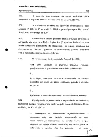 MINISTÉRIO PÚBLICO FEDERAL

    Ação Penal n° 470                                                               283

    530.              o   conceito tem estatura normativa suficiente para
    preencher o requisito previsto no inciso VII da Lei n° 9.613/98.

    531.             A Convenção Palermo foi aprovada internamente pelo
    Decreto n° 231, de 29 de maio de 2003, e promulgada pelo Decreto n°
    5.015, de 12 de março de 2004.


    532.             Observado o devido processo legislativo, que envolveu a
    aprovação do texto pelo Poder Legislativo (Congresso Nacional) e pelo
    Poder Executivo (Presidente da República), as regras previstas na


•   Convenção de Palermo ingressam no ordenamento jurídico brasileiro
    com a mesma hierarquia das leis federais.

    533.             É o que emerge da Constituição Federal de 1988:


                 «Art.    102.    Compete      ao   Supremo      Tribunal    Federal,
                 precipuamente, a guarda da Constituição, cabendo-lhe:

                 (.. .)

                 m - julgar, mediante recurso extraordinário, as causas
                 decididas em única ou última instãncia, quando a decisão


•                recorrida:

                 (... )

                 b) declarar a inconstitucionalidade de tratado ou lei federal;"

    534.             Consignando expressamente a equivalência do tratado à
    lei federal, cumpre referir ao voto proferido pelo eminente Ministro Celso
    de Mello, na ADI nO 1347-5:

                 «o desrespeito         ao    ordenamento     infraconstitucional
                 expressão       esta   que     também      compreende      os   atos
                 internacionais já incorporados ao direito interno e que
                 dispõem, em nosso sistema normativo, do mesmo grau de
                 autoridade e       eficácia das    leis federais     -   não pode
 