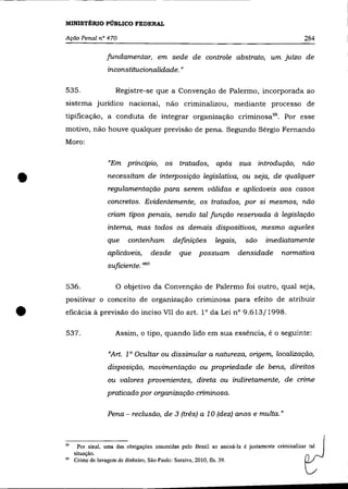 MINISTÉRIO PÚBLICO FEDERAL

    Ação Penal n° 470                                                                               284

                      fundamentar, em sede de controle abstrato, um juízo de
                       inconstitucionalidade. "

    535.                  Registre-se que a Convenção de Palenno, incorporada ao
    sistema jurídico nacional, não criminalizou, mediante processo de
    tipificação, a conduta de integrar organização criminosa59 • Por esse
    motivo, não houve qualquer previsão de pena. Segundo Sérgio Fernando
    Moro:

                       «Em princípio, os tratados,                   após sua introdução,           não


•                      necessitam de interposição legislativa, ou seja, de qualquer
                       regulamentação para serem válidas e aplicáveis aos casos
                       concretos. Evidentemente, os tratados, por si mesmos, não
                       criam tipos penais, sendo tal função reservada à legislação
                       interna, mas todos os demais dispositivos, mesmo aqueles
                       que     contenham          definições        legais,    são   imediatamente
                       aplicáveis,        desde      que      possuam         densidade    normativa
                       suficiente. '>60

    536.                  o objetivo da Convenção de Palermo foi outro, qual seja,
    positivar o conceito de organização criminosa para efeito de atribuir


•   eficácia à previsão do inciso VII do art. 10 da Lei n° 9.613/1998.

    537.                  Assim, o tipo, quando lido em sua essência, é o seguinte:

                       «Art. 1 ° Ocultar ou dissimular a natureza, origem, localízação,
                       disposição, movimentação ou propriedade de bens, direitos
                       ou valores provenientes, direta ou indiretamente, de crime
                       praticado por organízação criminosa.

                       Pena - reclusão, de 3 (três) a 10 (dez) anos e multa."



    59     Por sinal, uma das obrigações assumidas pelo Brasil ao assiná-la é justamente criminalizar tal
         situação.
    60   Crime de lavagem de dinheiro, São Paulo: Saraiva, 2010, fls. 39.
 