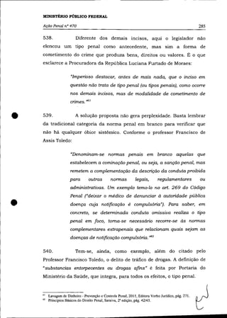 MINISTÉRIO PÚBLICO FEDERAL

    Ação Penal n° 470                                                                                285

    538.                  Diferente dos demais incisos, aqui o legislador não
    e1encou um tipo penal como antecedente, mas sim a forma de
    cometimento do crime que produza bens, direitos ou valores. É o que
    esclarece a Procuradora da República Luciana Furtado de Moraes:

                      "Imperioso destacar, antes de mais nada, que o inciso em
                      questão não trata de tipo penal (ou tipos penais), como ocorre
                      nos demais incisos, mas de modalidade de cometimento de
                      crimes. ",i)



•   539.                  A solução proposta não gera perplexidade. Basta lembrar
    da tradicional categoria da norma penal em branco para verificar que
    não há qualquer óbice sistêmico. Conforme o professor Francisco de
    Assis Toledo:

                      "Denominam-se normas penais em branco aquelas que
                      estabelecem a cominação penal, ou seja, a sanção penal, mas
                      remetem a complementação da descrição da conduta proibida
                      para        outras        normas         legais,       regulamentares          ou
                      administrativas. Um exemplo temo-lo no art. 269 do Código



•
                      Penal ("deixar o médico de denunciar à autoridade pública
                      doença cuja notificação é compulsória"). Para saber, em
                      concreto, se determinada conduta omissiva realiza o tipo
                      penal em foco, toma-se necessário recorre-se às normas
                      complementares extrapenais que relacionam quais sejam as
                      doenças de notificação compulsória. ,>62

    540.                 Tem-se, ainda, como exemplo, além do citado pelo
    Professor Francisco Toledo, o delito de tráfico de drogas. A definição de
    "substancias entorpecentes ou drogas afins" é feita por Portaria do
    Ministério da Saúde, que integra, para todos os efeitos, o tipo penal.



    61   Lavagem de Dinheiro - Prevenção e Controle Penal, 2011, Editora Verbo Jurídico, pág. 271.
    62   Princípios Básicos do Direito Penal, Saraiva, 2' edição, pág. 42/43.
 