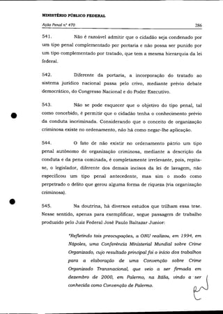 MINISTÉRIO PÚBLICO FEDERAL

    Ação Penal n° 470                                                          286

    54l.             Não é razoável admitir que o cidadão seja condenado por
    um tipo penal complementado por portaria e não possa ser punido por
    um tipo complementado por tratado, que tem a mesma hierarquia da lei
    federal.

    542.             Diferente da portaria, a incorporação do tratado ao
    sistema juridico nacional passa pelo crivo, mediante prévio debate
    democrático, do Congresso Nacional e do Poder Executivo.

    543.             Não se pode esquecer que o objetivo do tipo penal, tal


•   como concebido, é permitir que o cidadão tenha o conhecimento prévio
    da conduta incriminada. Considerando que o conceito de organização
    criminosa existe no ordenamento, não há como negar-lhe aplicação.

    544.             o    fato de não existir no ordenamento pátrio um tipo
    penal autônomo de organização criminosa, mediante a descrição da
    conduta e da pena cominada, é completamente irrelevante, pois, repita-
    se, o legislador, diferente dos demais incisos da lei de lavagem, não
    especificou um tipo penal antecedente, mas sim o modo como
    perpetrado o delito que gerou alguma forma de riqueza (via organização
    criminosa) .


•   545.             Na doutrina, há diversos estudos que trilham essa tese.
    Nesse sentido, apenas para exemplificar, segue passagem de trabalho
    produzido pelo Juiz Federal José Paulo Baltazar Junior:

                   "Refletindo tais preocupações, a ONU realizou, em 1994, em
                   Nápoles, uma Conferência Ministerial Mundial sobre Crime
                   Organizado, cujo resultado principal foi o início dos trabalhos
                   para    a   elaboração   de   uma   Convenção    sobre   Crime
                   Organizado Transnacional, que velO a ser firmada em
                   dezembro de 2000, em Palerma, na Itália, vindo a' ser
                   conhecida como Convenção de Palerma.
 