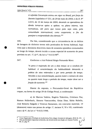 MINISTÉRIO PÚBLICO FEDERAL

    Ação Penal nO 470                                                                                287

                      A referida Convenção entrou em vigor no Brasil, por força do
                      Decreto Legislativo nO 231, de 29 de maio de 2003, e do D. N°
                      5.015, de 12 de março de 2004, devendo os operadores do
                      direito tomar-se aptos a aplicar, no plano interno, tais
                      normativas, até para que nosso país seja visto, pela
                      comunidade internacional,               como cooperante,            a fim      de
                      granjear a reciprocidade dos demais. '>63

    546.                 Por fim, considerando que a circunstância de os delitos
    de lavagem de dinheiro terem sido praticados de forma habitual, haja

•   vista que a denúncia descreveu mais de sessenta episódios consumados
    ao longo do tempo, deverá incidir a causa especial de aumento de pena
    prevista no art. 1°, § 4°, da Lei n.o 9.613/9864 •

    547.                 Conforme o Juiz Federal Sérgio Fernando Moro:

                      «A pena é majorada de um a dois terços se a conduta for
                      habitual. A caracterização da habitualidade demanda a
                      prática de atos reiterados e por certo período de tempo.
                      Vencida a sua caracterização, quanto maior o número de atos
                      ou quanto mais longo o período de tempo, maior deve ser a


•   548.
                      fração de aumento. ,>65

                         Diante do exposto, o Procurador-Geral da República
    requer, na forma do artigo 29 do Código Penal, a condenação:

                         a) de Marcos Valério, Rogério Tolentino, Cristiano Paz,
    Ramon Hollerbach, Simone Vasconcelos, Geiza Dias, Kátia Rabello,
    José Roberto Salgado e Vinicius Samarane, em concurso material, 19
    (dezenove) vezes nas penas do artigo 1°, incisos V, V1 e VlI, combinado
    com o § 4°, da Lei n.o 9.613/1998;


    63   Crime Organizado e Proibição da Insuficiência, Porto Alegre: Livraria do Advogado, 2010, fls. ~53.
    64   Pela peculiaridade temporal já esclarecida, não deverá incidir em relação a ré Ayanna Tenório.
    65   Ob. cit., pág. 47.
 