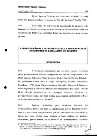 MINISTÉRIO PÚBLICO FEDERAL

    Ação Penal n° 470                                                                                  288

                          b) de Ayanna Tenório, em concurso material, 3 (três)
    vezes nas penas do artigo l°, incisos V, Vl e VlI, da Lei n.O 9.613/1998.

    549.                  Para efeito de indicação da quantidade de operações de
    lavagem de dinheiro praticadas pelos acusados foram consideradas em
    continuidade delitiva as operações feitas em beneficio de uma mesma
    pessoa.




•        8. DISTRIBUIÇÃO DE VANTAGEM INDEVIDA A PARLAMENTARES
                 INTEGRANTES DA BASE ALIADA DO GOVERNO




                                              INTRODUÇÃO



    550.                  A instrução comprovou que os altos valores recebidos
    pelos parlamentares federais integrantes do Partido Progressista - PP
    (José Janene (falecido), Pedro Corrêa e Pedro Henry) , Partido Liberal -
    PL (Valdemar Costa Neto e Bispo Rodrigues), Partido Trabalhista



•
    Brasileiro - PTB (José Carlos Martinez (falecido), Roberto Jefferson e
    Romeu Queiroz) e Partido do Movimento Democrático Brasileiro - PMDB
    (José       Borba)       constituíram         a    vantagem          indevida       oferecida       e,
    posteriormente paga, por José Dirceu para formar ilicitamente a base
    de sustentação do Governo Federal66 .

    551.                  Pericias       realizadas         pelo      Instituto        Nacional        de
    Criminalística, tendo por base a substanciosa prova documental que
    instrui estes autos, comprovaram que os parlamentares co optados à
    época por José Dirceu para compor a base alidada do governo
    receberam, pessoalmente ou valendo-se de intermediários, vultosos

    66
          Os valores, que serão individualizados nos itens seguintes, estão registrados, em sua maioria, no
         Laudo de Exame Financeiro n.' 1450/2007-INC e anexos (fls. 38/80, Apenso 143 e fls.
         17.324/17.325) e no Relatório de Análise n.o 195/2006 (Apenso 81).
 