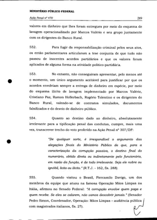 MINISTÉRIO PÚBLICO FEDERAL

    Ação Penal n° 470                                                            289

    valores em dinheiro que lhes foram entregues por meio do esquema de
    lavagem operacionalizado por Marcos Valéria e seu grupo juntamente
    com os dirigentes do Banco Rural.

    552.            Para fugir da responsabilização criminal pelos seus atos,
    os então parlamentares articularam a tese conjunta de que tudo não
    passou de inocentes acordos partidários e que os valores foram
    aplicados de alguma forma na atividade político-partidária.

    553.            No entanto, não conseguiram apresentar, pelo menos até


•   o momento, um único argumento aceitável para justificar por que os
    acordos envolviam sempre a entrega de dinheiro em espécie, por meio
    do esquema ilícito de lavagem implementado por Marcos Valéria,
    Cristiano Paz, Ramon Hollerbach, Rogério Tolentino e os dirigentes do
    Banco    Rural,     valendo-se    de    contratos      simulados,     documentos
    falsificados e do desvio de dinheiro público.

    554.            Quanto ao destino dado ao dinheiro, absolutamente
    irrelevante para a tipificação penal das condutas, cumpre, mais uma
    vez, transcrever trecho do voto proferido na Ação Penal n° 307 jDF:



•                "De qualquer sorte,         é   irrespondível o argumento das
                 alegações finais do Ministério Público de que, para a
                 caracterização da corrupção passiva, o destino final do
                 numerário, obtido direta ou indiretamente pelo funcíonário,
                 em razão da função, é de todo irrelevante. Seja ele nobre ou

                 ignóbil, lícíto ou ilícito." (R.T.J. - 162, fls. 288).

    555.            Quando visitou o Brasil, Piercamilo Davigo, um dos
    membros da equipe que atuou na famosa Operação Mãos Limpas na
    ltâlia, afirmou no Senado Federal: "A corrupção envolve quem paga e
    quem recebe. Se eles se calarem, não vamos descobrir jamais. " (Senador
    Pedro Simon, Coordenador, Operação: Mãos Limpas - audiéncia pública
    com magistrados italianos, fls. 27).
 