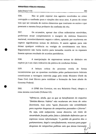 MINISTÉRIO PÚBLICO FEDERAL

    Ação Penal n° 470                                                       290

    556.            Não se pode esperar dos agentes envolvidos no cnme
    corrupção a confissão pura e simples dos seus atos. A prova do crime
    tem que ser extraída de outros elementos que instruem os autos e que
    possuem a mesma força probante da confissão do réu.

    557.            Os acusados, apesar das cifras milionárias envolvidas,
    preferiram atuar completamente à margem do sistema financeiro
    nacional, reconhecidamente seguro e célere, optando por receberem em
    espécie significativas somas de dinheiro. E assim agiram para não
    deixar qualquer evidência ou vestígio de envolvimento nos fatos .

•   Seguramente não havia motivo para tamanha cautela se os repasses
    fossem apenas resultado de acordos partidários.

    558.            A manipulação de expressivas somas de dinheiro em
    espécie já é um claro indicativo da prática de condutas ilícitas.

    559.            A   leitura   crítica   do   processo   revela   de   forma
    incontroversa que as quantias recebidas pelos parlamentares federais
    constituíram a vantagem indevida paga pelo então Ministro Chefe da
    Casa Civil José Dirceu para viabilizar a formação da base aliada do
    Governo Federal.


•   560.            A CPMI dos Correios, em seu Relatório Final, chegou a
    essa mesma conclusão (Volume 63):

                 "Afirma-se, ainda, que os que se beneficiaram do esquema
                 "Delúbio-Marcos Valéria" não receberam em troca de votos
                 favoráveis, mas como "apoio financeiro não contabilizado
                 para suportar despesas de campanhas passadas e futuras".
                 Ou seja, está subjacente, nesse discurso, um misto de
                 sinceridade forçada pelos fatos e falsidade defensiva que se
                 expressa nessa reformulação: "o partido do governo deu a
                 parlamentares, ilegal e camufladamente, recursos para pagar
                 despesas de campanhas políticas sem que dessa transação
 