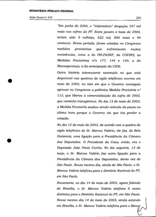 MINISTÉRIO PÚBLICO FEDERAL

    Ação Penal na 470                                                         292

                        "Em junho de 2004, o "Valerioduto" despejou 247 mil
                        reais nos cofres do PT. Entre janeiro e maio de 2004,
                        teriam sido 9 milhões, 622 mil, 806 reais e 94
                        centavos. Nesse período, foram votadas no Congresso
                        medidas     provisórias   que    enfrentavam      muitas
                        resistências, como a do PIS-PASEP, da COFINS; as
                        Medidas Provisórias nOs 177, 144 e 145; a da
                        Biossegurança; a da antecipação da CIDE.
                        Outra história interessante rastreada no que estã


•                       disponível nas quebras de sigilo telefônico ocorreu em
                        maio de 2003, no mês em que o Governo conseguiu
                        aprovar no Congresso a polêmica Medida Provisória n°
                        113, que liberou a comercialização da safra de 2003,
                        que continha transgênicos. No dia 13 de maio de 2003,
                        a Medida Provisória acabou sendo retirada de pauta na
                        última hora porque o Governo viu que iria perder a
                        votação.
                        No dia 12 de maio de 2003, de acordo com a quebra de
                        sigilo telefônico do Sr. Marcos Valério, ele faz, de Belo



•
                        Horizonte, uma ligação para a Presidência da Cãmara
                        dos Deputados. O Presidente da Casa, então, era o
                        Deputado João Paulo Cunha. No dia seguinte, 13 de
                        maio, o Sr. Marcos Valério faz outra ligação para a
                        Presidência da Cãmara dos Deputados, desta vez de
                        São Paulo. Nesse mesmo dia, ainda de São Paulo, o Sr.
                        Marcos Valério telefona para o Diretório Nacional do PT,
                        em São Paulo.

                        Novamente, no dia 14 de maio de 2003, agora falando
                        de Brasília, o Sr. Marcos Valério telefona 6 vezes
                        distintas para o Diretório Nacional do PT, em São Paulo.
                        Nesse mesmo dia 14 de maio de 2003, ainda estando
                        em Brasília, o Sr. Marcos Valéria telefona para o Banco
 