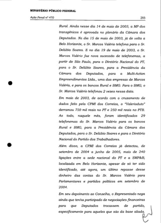 MINISTÉRIO PÚBLICO FEDERAL

    Ação Penal n° 470                                                                293

                        Rural. Ainda nesse dia 14 de maio de 2003, a MP dos
                        transgênicos é aprovada no plenário da Câmara dos
                        Deputados. No dia 15 de maio de 2003, já de volta a
                        Belo Horizonte, o Sr. Marcos Valério telefona para o Sr.
                        Delúbio Soares. E no dia 19 de maio de 2003, o Sr.
                        Marcos Valério faz nova sucessão de telefonemas, a
                        partir de Sâo Paulo, para o Diretório Nacional do PT,
                        para o Sr. Delúbio Soares, para a Presidência da
                        Câmara         dos     Deputados,     para    a    Multi-Action



•
                        Empreendimentos Ltda., uma das empresas de Marcos
                        Valério, e para os bancos Rural e BMG. Para o BMG, o
                        Sr. Marcos Valério telefonou 2 vezes nessa data.
                        Em maio de 2003, de acordo com o cruzamento de
                        dados feito pela CPMf dos Correios, o "Valerioduto"
                        derramou 750 mil reais no PT e 250 mil reais no PTB.
                        Ao     todo,    naquele    mês,     foram    identificados   29
                        telefonemas do Sr. Marcos Valério para os bancos
                        Rural e BMG, para a Presidência da Câmara dos
                        Deputados, para o Sr. De1úbio Soares e para o Diretório
                        Nacional do Partido dos Trabalhadores .

•                       Além disso, a CPMf dos Correios já detectou, de
                        setembro de 2004 a junho de 2005, mais de 240
                        ligações entre a sede nacional do PT e a SMP&B,
                        localizada em Belo Horizonte, apesar de só ter sido
                        identificado, até agora, um último repasse desse
                        dinheiro das contas do Sr. Marcos Valério para
                        Parlamentares e partidos políticos em setembro de
                        2004.
                        Em seu depoimento ao Conselho, o Representado nega
                        ainda que tenha participado de negociações financeiras
                        para     que         Deputados    trocassem       de   partido,
                        especificamente para aqueles que são da base aliada.
 