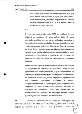 MINISTÉRIO PÚBLICO FEDERAL

    Ação Penal na 470                                                           294

                           Mas admite que existiu sim estímulo político para que
                           essas trocas acontecessem. E vejam que coincidência,
                           foram beneficiados justamente os partidos que fIZeram
                           acordos financeiros com o PT: o PTB cresceu 1 00%; o
                           PL cresceu 100%; e o PP, 30%.

                 f··.)

                 o       esquema comprovado pela CPMf é, nitidamente, um
                 esquema de cooptação de apoio político ilícito. É nessa
                 cooptação antiética, em que foram utilizadas operações e

•                transações financeiras simuladas, ilegais e fraudulentas, que
                 reside a gravidade dos fatos. Os recursos foram levantados
                 de forma ilegal e transferidos a partidos da base aliada, em
                 troca de apoio político, obviamente, consubstanciado no apoio
                 majoritário às proposições e postulações de interesse do
                 Governo em todas as fases de tramitação no Congresso
                 Nacional.

                 Afirma-se que o repasse de recursos aos partidos destinou-se
                 ao pagamento de despesas de campanha, como se isso
                 legitimasse essa transação espúria, e que o dinheiro não foi

•                destinado a parlamentares para uso próprio e discricionário.
                 Ao receber os recursos do partido do governo, o parlamentar
                 terá        recebido    vantagens     indevidas     e    ilícitas,
                 independentemente se os utilizou para pagar dívidas de sua
                 campanha ou para custear suas despesas pessoais ou
                 aumentar seu patrimõnio.         Aliás,   não   consta   que   os

                 distribuidores do esquema de cooptação tenham exigido
                 qualquer prestação de contas dos beneficiários."

    561.             Quanto à caracterização do crime de corrupção; em
    acréscimo ao que já foi afirmado no Capítulo 3, itens 273 a 279, é
    importante ressaltar que o ato de oficio, que seria a causa do
 