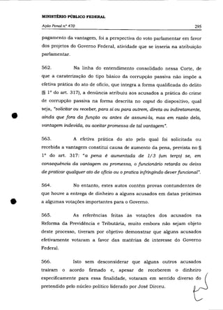 MINISTÉRIO PÚBLICO FEDERAL

    Ação Penal n° 470                                                         295

    pagamento da vantagem, foi a perspectiva do voto parlamentar em favor
    dos projetos do Governo Federal, atividade que se inseria na atribuição
    parlamentar.

    562.            Na linha do entendimento consolidado nessa Corte, de
    que a caraterização do tipo básico da corrupção passiva não impõe a
    efetiva prática do ato de oficio, que integra a forma qualificada do delito
    (§ IOdo art. 317), a denúncia atribuiu aos acusados a prática do crime

    de corrupção passiva na forma descrita no caput do dispositivo, qual
    seja, "solicitar ou receber, para si ou para outrem, direta ou indiretamente,

•   ainda que fora da função ou antes de assumi-la, mas em razão dela,
    vantagem indevida, ou aceitar promessa de tal vantagem".

    563.            A efetiva prática do ato pelo qual foi solicitada ou
    recebida a vantagem constitui causa de aumento da pena, prevista no §
    IOdo art. 317: «a pena é aumentada de 1/3 (um terço) se, em
    consequência da vantagem ou promessa, o funcionário retarda ou deixa
    de praticar qualquer ato de oficio ou o pratica infringindo dever funcional".

    564.            No entanto, estes autos contêm provas contundentes de
    que houve a entrega de dinheiro a alguns acusados em datas próximas


•   a algumas votações importantes para o Governo.

    565.            As referências feitas às votações dos acusados na
    Reforma da Previdência e Tributária, muito embora não sejam objeto
    deste processo, tiveram por objetivo demonstrar que alguns acusados
    efetivamente votaram a favor das matérias de interesse do Governo
    Federal.

    566.            Isto sem desconsiderar que alguns outros acusados
    traíram    o   acordo   firmado   e,   apesar de   receberem     o   dinheiro
    especificamente para essa finalidade, votaram em sentido diverso do
    pretendido pelo núcleo político liderado por José Dirceu.
 