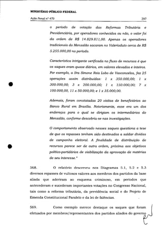 MINISTÉRIO PÚBLICO FEDERAL

    Ação Penal n° 470                                                                       297

                   o       período    de       votação   das    Reformas     Tributária      e
                   Previdenciária, por operadores conhecidos ou não, o valor foi
                   da ordem de R$ 14.829.811,00. Apenas os operadores
                   tradicionais do Mensalão sacaram no Valerioduto cerca de R$
                   5.255.000,00 no período.

                   Característica intrigante verificada no fluxo de recursos é que
                   os saques eram quase diários, em valores elevados e inteiros.

                   Por exemplo, a Sra Simone Reis Lobo de Vasconcelos, fez 25
                   operações         assim      distribuídas:   1   x   350.000,00;     1    x

•                  300.000,00; 3           x    200.000,00;
                   100.000,00, 11 x 50.000,00; e 1 x 35.000,00.
                                                                1   x   150.000,00;     7    x



                   Ademais, foram constatadas 20 visitas de beneficiários ao
                   Banco Rural em Brasília. Notoriamente, esse era um dos
                   endereços para o qual se dirigiam os intermediários do
                   Mensalão, conforme descobriu-se nas investigações.

                   o comportamento observado nesses saques questiona a                  tese
                   de que os repasses tenham sido destinados a saldar dívidas
                   de campanha eleitoral. A finalidade de distribuição de


•                  recursos parece ser de outra ordem, próxima aos objetivos
                   político-partidários de viabilização da aprovação de matérias
                   de seu interesse. »

    568.               o    relatório descreveu nos Diagramas 5.1, 5.2 e 5.3
    diversos repasses de vultosos valores aos membros dos partidos da base
    aliada   que       aderiram      ao    esquema       criminoso,     em   períodos     que
    antecederam e sucederam importantes votações no Congresso Nacional,
    tais como a reforma tributária, da previdência social e do Projeto de
    Emenda Constitucional Paralelo e da lei de falências.

    569.               Como exemplo merece destaque os saques que foram
    efetuados por membros/representantes dos partidos aliados do governo
 