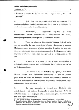 MINISTÉRIO PÚBLICO FEDERAL

    Ação Penal n° 470                                                                 3

    7.492/86)6 e evasão de divisas (art. 22, parâgrafo único, da Lei n°
    7.492/86)7.


    3.               O processo estâ suspenso em relação a Sílvio Pereira, que
    estâ cumprindo as condições propostas e foi extinta a punibilidade de
    José Janene, em razão do seu falecimento.

    4.               Inicialmente,      e       importante     registrar    o     ritmo
    extremamente          célere,   considerando      a   complexidade     da   causa,
    empregado por essa Corte Suprema no trâmite do processo.

    5.               Todos os Ministros do Supremo Tribunal Federal, cada
    um no exercício da sua competência (Relator, Presidente e demais
    Ministros quando chamados a julgar questões de ordem ou agravos),
    sempre procuraram, observando rigorosamente o devido processo legal,
    imprimir a celeridade necessâria para garantir o râpido julgamento da
    lide.

    6.               O registro, por questão de justiça, deve ser estendido a
    todos os juízes ordenados, que cumpriram de forma diligente as Cartas
    de Ordem expedidas .


•   7.
    Público
                     Após criteriosa anâlise de toda a ação penal, o Ministério
                Federal     estâ plenamente       convencido    de   que   as   provas
    produzidas no curso da instrução, aliadas aos elementos obtidos no
    inquérito, comprovaram a existência do esquema de cooptação de apoio
    político descrito na denúncia.

    8.               Em       sua   essência,     a   reconstrução    histórica    dos
    acontecimentos foi exitosa, fornecendo a essa Suprema Corte os
    subsídios necessârios ao julgamento da causa com pleno conhecimento
    dos fatos objeto da acusação.
    6    José Roberto Salgado, Ayanna Tenório, Vinicius Samarane e Kátia Rabelo.
    7    Duda Mendonça, Zilmar Fernandes Silveira, Marcos Valério, Ramon HOllenbtJCh'
         Cristiano Paz, Simone Vasconcelos, Geiza Dias dos Santos, Kátia Rabello, José
         Roberto Salgado e Vinicius Samarane.
 