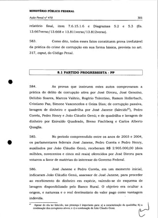 MINISTÉRIO PÚBLICO FEDERAL

    Ação Penal n° 470                                                                                     301

    relatório       final,     item     7.6.15.1.6        e    Diagramas          5.2     e    5.3        (fls.
    13.667verso/ 13.668 e 13.811 verso/ 13.812verso).

    583.                  Como dito, todos esses fatos constituem prova irrefutável
    da prática do crime de corrupção em sua forma básica, prevista no art.
    317, caput, do Código Penal.




                               8.1 PARTIDO PROGRESSISTA - PP



•   584.                  As provas que instruem estes autos comprovaram a
    prática do delito de corrupção ativa por José Dirceu, José Genoíno,
    Delúbio Soares, Marcos Valério, Rogério Tolentino, Ramon Hollerbach,
    Cristiano Paz, Simone Vasconcelos e Geiza Dias; de corrupção passiva,
    lavagem de dinheiro e quadrilha por José Janene (falecid067 ), Pedro
    Corrêa, Pedro Henry e João Cláudio Genú; e de quadrilha e lavagem de
    dinheiro por Enivaldo Quadrado, Breno Fischberg e Carlos Alberto
    Quaglia.

    585 .                 No período compreendido entre os anos de 2003 e 2004,


•   os parlamentares federais José Janene, Pedro Corrêa e Pedro Henry,
    auxiliados por João Cláudio Genú, receberam R$ 2.905.000,00 (dois
    milhões, novecentos e cinco mil reais) oferecidos por José Dirceu para
    votarem a favor de matérias do interesse do Governo Federal.

    586.                  José Janene e Pedro Corrêa, em um momento inicial,
    indicaram João Cláudio Genú, assessor de José Janene, para proceder
    ao recebimento do dinheiro em espécie, valendo-se do esquema de
    lavagem disponibilizado pelo Banco Rural. O objetivo era ocultar a
    origem, e natureza e o real destinatário do valor pago como vantagem
    indevida.

    67    Apesar do réu ter falecido, sua presença é importante para: a) a caracterização da quadrilha;
         condenação dos corruptores ativos; e c) a condenação de João Cláudio Genú.                        t::. _
                                                                                                           b~ a   _ 
 