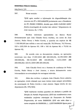 MINISTÉRIO PÚBLICO FEDERAL

    Ação Penal n° 470                                                        302

    587.            Nesse sentido:

                  "QUE após receber a informação da disponibilização dos
                  recursos do PT o DECLARANTE juntamente com o Presidente
                  do PP, PEDRO CORREA, decidiu que JOÃO CLAUDIO GENU
                  ficaria encarregado de receber tais valores." (Depoimento de
                  José Janene, fls. 1.704).

    588.            Recibos    informais      apreendidos    no   Banco    Rural
    demonstraram que João Cláudio Genú recebeu, em nome de José


•   Janene, Pedro Hemy e Pedro Corrêa, a quantia em espécie de R$
    1.100.000,00 (um milhão e cem mil reais) (fls. 59/ 59verso, 76/76verso,
    223 e 225/226 do Apenso 05; 108 e 160 do Apenso 06; e 79/82 do
    Apenso 45).

    589.            De acordo com os documentos citados, as operações
    ocorreram nos dias 17/09/2003 (R$ 300.000,00), 24/09/2003 (R$
    300.000,00),        08/10/2003    (R$     100.000,00),    13/01/2004     (R$
    200.000,00) e 20/01/2004 (R$ 200.000,00).

    590.            João Cláudio Genú era o homem de confiança de Pedro



•   Corrêa, Pedro Henry e José Janene, e atuou dolosamente como
    intermediário na arrecadação da vantagem indevida.

    591.            Além dos recibos, o próprio João Cláudio Genú admitiu
    as operações, tendo relatado que suas visitas eram sempre precedidas
    da autorização de Pedro Corrêa e José Janene. Segue trecho de seu
    depoimento (fls. 576/583):

                  "QUE realmente recebeu quantias em dinheiro a pedido da
                  Direção do Partido Progressista; QUE tais recebimentos eram
                  realizados conforme orientação do Tesoureiro do Partido
                  Progressista, de nome BARBOSA; QUE não sabe dizer o
                  nome completo de BARBOSA; (.. .) QUE BARBOSA ligava para
 