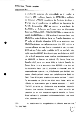 MINISTÉRIO PÚBLICO FEDERAL

    Ação Penal n° 470                                                      303

                 o declarante avisando da necessidade de ir receber o
                 dinheiro; QUE recebia as ligações de BARBOSA no gabinete
                 do Deputado JANENE, no gabinete da Comissão de Minas e
                 Energia ou, provavelmente, no gabinete da liderança do
                 Partido Progressista; QUE ao receber a orientação de
                 BARBOSA, o declarante confirmava com os Deputados
                 Federais JOSÉ JANENE e PEDRO CORREIA a procedência do
                 pedido de BARBOSA; (... ) QUE geralmente se encontrava com
                 SIMONE na sede do Banco Rural em Brasília, localizado no



•                9° andar do Brasília Shopping; QUE ao se encontrar com
                 SIMONE entregava para ela uma pasta, tipo 007, quando a
                 mesma colocava em seu interior a quantia a ser entregue;
                 QUE não conferia o valor recebido; QUE, na verdade, não
                 sabia quanto SIMONE deveria entregar ao declarante; QUE
                 não se lembra quantas vezes recebeu quantias em dinheiro
                 de SIMONE no interior da agência do Banco Rural em
                 Brasília; QUE, certa vez, ao se dirigir à Agência Brasília do
                 Banco Rural para se encontrar com SIMONE, essa não se
                 encontrava no local; QUE ao perguntar por SIMONE para os
                 empregados da Agência, lhe foi informado que SIMONE não


•                estava e havia deixado recado para o declarante se dirigir ao
                 Hotel Gran Bittar para se encontrar com a mesma; (... ) QUE
                 foi ao encontro de SIMONE no Hotel Gran Bittar, tendo se
                 dirigido ao apartamento que a mesma ocupava; (.. .) QUE
                 SIMONE entregou ao declarante um envelope contendo
                 dinheiro, cuja quantia desconhece; (... ) QUE acredita ter
                 assinado um ou dois recibos na agência Brasília do Banco
                 Rural, referente à entrega de valores em dinheiro, cujo valor
                 exato não se recorda."

    592.              No mesmo sentido o depoimento de Simone Vasconcelos
    (fls. 588/595):
 