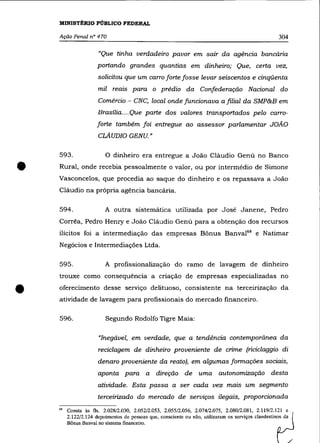 MINISTÉRIO PÚBLICO FEDERAL

    Ação Penal n° 470                                                                              304

                       "Que tinha verdadeiro pavor em sair da agência bancária
                      portando grandes quantias em dinheiro; Que, certa vez,
                      solicitou que um carro forte fosse levar seiscentos e cinqüenta
                      mil reais para o prédio da Confederação Nacional do
                      Comércio - CNC, local onde funcionava a filial da SMP&B em
                      Brasília .... Que parte dos valores transportados pelo carro-
                      forte também foi entregue ao assessor parlamentar JOÃO
                      CLAUDIO GENU. "

    593 .                 O dinheiro era entregue a João Cláudio Genú no Banco


•   Rural, onde recebia pessoalmente o valor, ou por intermédio de Simone
    Vasconcelos, que procedia ao saque do dinheiro e os repassava a João
    Cláudio na própria agência bancária.

    594.                  A outra sistemática utilizada por José Janene, Pedro
    Corrêa, Pedro Henry e João Cláudio Genú para a obtenção dos recursos
    ilícitos foi a intermediação das empresas Bônus Banval68 e Natimar
    Negócios e Intermediações Ltda.

    595.                  A profissionalização do ramo de lavagem de dinheiro
    trouxe como consequência a criação de empresas especializadas no


•   oferecimento desse serviço delituoso, consistente na terceirização da
    atividade de lavagem para profissionais do mercado financeiro.

    596.                  Segundo Rodolfo Tigre Maia:

                       "Inegável, em verdade, que a tendência contemporânea da
                      reciclagem de dinheiro proveniente de crime (riciclaggio di
                      denaro proveniente da reato), em algumas formações sociais,
                      aponta para a direção de uma autonomização desta
                      atividade. Esta passa a ser cada vez mais um segmento
                      terceirizado do mercado de serviços ilegais, proporcionada
    6B   Consta às fls. 2.028/2.030, 2.052/2.053, 2.055/2.056, 2.074/2.075, 2.080/2.081, 2.119/2.1~21    e
         2.122/2.124 depoimentos de pessoas que, consciente ou não, utilizaram os serviços clandestinos da
         Bônus Banval no sistema financeiro.
 