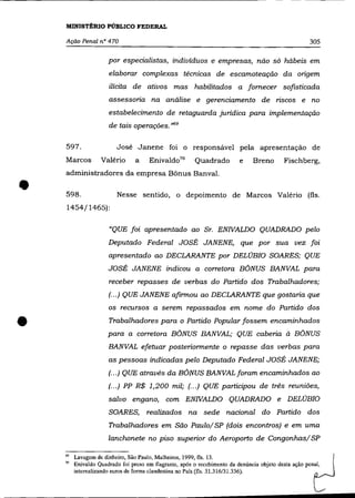 MINISTÉRIO PúBLICO FEDERAL

    Ação Penal n° 470                                                                                 305

                      por especialistas, indivíduos e empresas, não só hábeis em
                      elaborar complexas técnicas de escamoteação da origem
                      ilícita de ativos mas habilitados a fornecer sofisticada
                      assessoria na análise e gerenciamento de riscos e no
                      estabelecimento de retaguarda juridica para implementação
                      de tais operações. ,>69

    597.                 José Janene foi o responsável pela apresentação de
    Marcos         Valério       a    Enivaldo 70       Quadrado          e    Breno        Fischberg,
    administradores da empresa Bônus Banval.


•   598.
    1454/1465):
                         Nesse sentido, o depoimento de Marcos Valéria (fls.



                      "QUE foi apresentado ao Sr. ENIVALDO QUADRADO pelo
                      Deputado Federal JOSÉ JANENE, que por sua vez foi
                      apresentado ao DECLARANTE por DELÚBIO SOARES; QUE
                      JOSÉ JANENE indicou a corretora BÔNUS BANVAL para
                      receber repasses de verbas do Partido dos Trabalhadores;
                      (00.) QUE JANENE afirmou ao DECLARANTE que gostaria que
                      os recursos a serem repassados em nome do Partido dos


•                     Trabalhadores para o Partido Popular fossem encaminhados
                      para a corretora BÔNUS BANVAL; QUE caberia à BÔNUS
                      BANVAL efetuar posteriormente o repasse das verbas para
                      as pessoas indicadas pelo Deputado Federal JOSÉ JANENE;
                      (... ) QUE através da BÔNUS BANVAL foram encaminhados ao
                      (00.) PP R$ 1,200 mil; (00.) QUE participou de três reuniões,
                      salvo engano, com ENIVALDO QUADRADO e DELÚBIO
                      SOARES,        realizados na sede nacional do Partido dos
                      Trabalhadores em São Paulo/ SP (dois encontros) e em uma
                      lanchonete no piso superior do Aeroporto de Congonhas/ SP

    "    Lavagem de dinheiro, São Paulo, Malheiros, 1999, tls. 13.
    70   Enivaldo Quadrado foi preso em flagrante, após o recebimento da denúncia objeto desta ação penal,
         internalizando euros de forma clandestina no País (tls. 31.316/31.336).
 