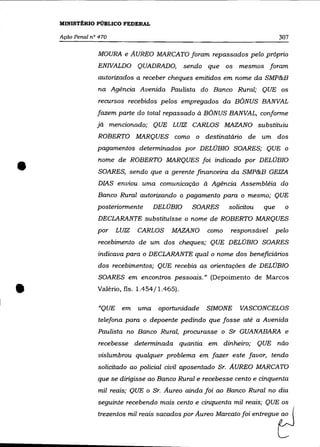 MINISTÉRIO PÚBLICO FEDERAL

    Ação Penal n° 470                                                               307

                 MOURA e AUREO MARCATO foram repassados pelo próprio
                 ENIVALDO QUADRADO,                sendo que os mesmos foram
                 autorizados a receber cheques emitidos em nome da SMP&B
                 na Agência Avenida Paulista do Banco Rural; QUE os
                  recursos recebidos pelos empregados da BÔNUS BANVAL
                 fazem parte do total repassado à BÔNUS BANVAL, conforme
                 já mencionado; QUE LUIZ CARLOS MAZANO substituiu
                 ROBERTO MARQUES como o destinatário de um dos
                 pagamentos determinados por DELOBIO SOARES; QUE o



•                nome de ROBERTO MARQUES foi indicado por DELOBIO
                  SOARES, sendo que a gerente financeira da SMP&B GEIZA
                 DIAS enviou uma comunicação à Agência Assemblêia do
                 Banco Rural autorizando o pagamento para o mesmo; QUE
                 posteriormente          DELOBIO     SOARES     solicitou    que      o
                 DECLARANTE substituísse o nome de ROBERTO MARQUES
                 por     LUIZ      CARLOS     MAZANO     como   responsável        pelo
                  recebimento de um dos cheques; QUE DELOBIO SOARES
                 indicava para o DECLARANTE qual o nome dos beneficiários
                 dos recebimentos; QUE recebia as orientações de DELOBIO
                  SOARES em encontros pessoais." (Depoimento de Marcos


•                Valéria, fls. 1.454/1.465).

                  "QUE    em       uma    oportunidade   SIMONE    VASCONCELOS
                 telefona para o depoente pedindo que fosse até a Avenida
                 Paulista no Banco Rural, procurasse o Sr GUANABARA e
                 recebesse determinada quantia em dinheiro;                 QUE não
                 vislumbrou qualquer problema em fazer este favor, tendo
                 solicitado ao policial civil aposentado Sr. AUREO MARCATO
                 que se dirigisse ao Banco Rural e recebesse cento e cinquenta
                 mil reais; QUE o Sr. Aureo ainda foi ao Banco Rural no dia
                 seguinte recebendo mais cento e cinquenta mil reais; QUE os
                 trezentos   mil   =ffi   sacados pu' Au=   Ma=1o foi =1""",etJ
 