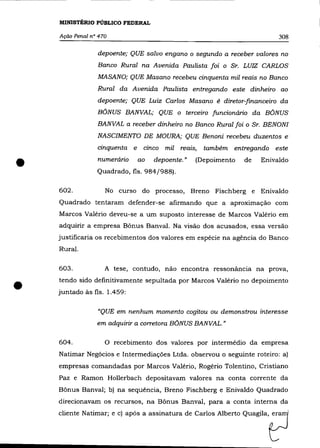 MINISTÉRIO PÜBLICO FEDERAL

    Ação Penal n° 470                                                            308

                 depoente; QUE salvo engano o segundo a receber valores no
                 Banco Rural na Avenida Paulista foi o Sr. LUIZ CARLOS
                 MASANO; QUE Masano recebeu cinquenta mil reais no Banco
                 Rural da Avenida Paulista entregando este dinheiro ao
                 depoente; QUE Luiz Carlos Masano é diretor-financeiro da
                 BÔNUS BANVAL; QUE o terceiro funcionário da BÔNUS
                 BANVAL a receber dinheiro no Banco Rural foi o Sr. BENONI
                 NASCIMENTO DE MOURA; QUE Benoni recebeu duzentos e
                 cinquenta    e    cinco   mil   reais,   também   entregando   este


•                numerário        ao   depoente. "
                 Quadrado, fls. 984/988).
                                                      (Depoimento    de   Enivaldo



    602.            No curso do processo, Breno Fischberg e Enivaldo
    Quadrado tentaram defender-se afirmando que a aproximação com
    Marcos Valério deveu-se a um suposto interesse de Marcos Valério em
    adquirir a empresa Bônus Banval. Na visão dos acusados, essa versão
    justificaria os recebimentos dos valores em espécie na agência do Banco
    Rural.

    603.            A tese, contudo, não encontra ressonância na prova,


•   tendo sido definitivamente sepultada por Marcos Valê rio no depoimento
    juntado às fls. 1.459:

                 «QUE em nenhum momento cogitou ou demonstrou interesse
                 em adquirir a corretora BÔNUS BANVAL. "


    604.            O recebimento dos valores por intermédio da empresa
    Natimar Negócios e Intermediaçôes Ltda. observou o seguinte roteiro: a)
    empresas comandadas por Marcos Valério, Rogério Tolentino, Cristiano
    paz e Ramon Hollerbach depositavam valores na conta corrente da
    Bônus Banval; b) na sequência, Breno Fischberg e Enivaldo Quadrado
    direcionavam os recursos, na Bônus Banval, para a conta interna da
    cliente N.timac; e 'I   .pó,. a"ina'= de Carlo, Alb"to Quagila,tJ
 