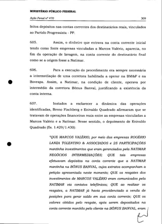 MINISTÉRIO PÚBLICO FEDERAL

    Ação Penal n° 470                                                        309

    feitos depósitos nas contas correntes dos destinatários reais, vinculados
    ao Partido Progressista - PP.

    605.             Assim, o dinheiro que entrava na conta corrente inicial
    tendo como fonte empresas vinculadas a Marcos Valéria, aparecia, no
    fim da operação de lavagem, na conta corrente do destinatário final
    como se a origem fosse a Natimar.

    606.             Para a execução do procedimento era sempre necessária
    a intermediação de uma corretora habilitada a operar na BM&F e na


•   Bovespa. Assim, a Natimar, na condição de cliente, operava por
    intermédio da corretora Bônus Banval, justificando a existéncia da
    conta interna.

    607.             Instados   a   esclarecer   a   dinâmica   das    operaçôes
    identificadas, Breno Fischberg e Enivaldo Quadrado afirmaram que se
    tratavam de operaçôes financeiras reais entre as empresas vinculadas a
    Marcos Valéria e a Natimar. Nesse sentido, o depoimento de Enivaldo
    Quadrado (fls. 1.429/1.430):

                 «QUE MARCOS VALÉRIa, por meio das empresas ROGÉRIO


•                LANZA TOLENTINO & ASSOCIADOS e 2S PARTICIPAÇÕES
                 mantinha investimentos que eram gerenciados pela NATIMAR
                 NEGÕCIOS       INTERMEDIAÇÕES;         QUE     tais   empresas
                 efetuavam depósitos na conta corrente que a NATIMAR
                 mantinha na BÕNUS BANVAL, cujos extratos acompanham a
                 petição apresentada neste momento; QUE os resgates dos
                 investimentos de MARCOS VALÉRIa eram comunicados pela
                 NATIMAR via contatos telefônicos;       QUE ao realizar os
                 resgates, a NATIMAR jã havia providenciado a venda de
                 posiçôes para gerar saldo em sua conta corrente; QUE os
                 valores obtidos pelo resgate, após serem depositados na
                 oonta oo~te mantida pelo cliente     = BóNUS BANVAL,      ?
 