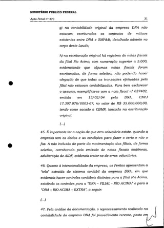 MINISTÉRIO PúBLICO FEDERAL

    Ação Penal n° 470                                                              31

                        g) na contabilidade original da empresa DNA não
                        estavam     escriturados   os    contratos     de      mútuos
                        existentes entre DNA e SMP&B; detalhado adiante no
                        corpo deste Laudo;

                        h) na escrituração original há registros de notas fiscais
                        da filial Rio Acima, com numeração superior a 5.000,
                        evidenciando     que   algumas    notas      fiscais    foram
                        escrituradas, de forma seletiva, não podendo haver



•
                        alegação de que todas as transações efetuadas pela
                        filial não estavam contabilizadas. Para bem esclarecer
                        o assunto, exemplifica-se com a nota fiscal n° 037402,
                        emitida     em     13/02/04       pela       DNA,       CNPJ
                        17.397.076/0003-67, no valor de R$ 35.000.000,00,
                        tendo como sacado a CBMP, lançada na escrituração
                        original.

                        (.. .)

           45. É importante ter a noção de que erro voluntário existe, quando a
           empresa tem os dados e as condições para fazer o certo e não o


•          faz. A não inclusão de parte da movimentação das filiais, de forma
           seletiva, corroborada pela emissão de notas fiscais inidõneas,
           adulteração de AlDF, evidencia tratar-se de erros voluntãrios.

           46. Quanto à intencionalidade da empresa, os Peritos apresentam a
           "tela" extraída do sistema contábil da empresa DNA, em que
           evidencia haver controles contãbeis distintos para a filial Rio Acima,
           existindo os controles para a "DNA - FILIAL - RIO ACIMA" e para a
           "DNA - RIO ACIMA - EXTRA ", a seguir:

           (.. .)


           47. Pela análise da documentação, o reprocessamento realizado na
           contabilidade da empresa DNA foi procedimento recente, posto em
 