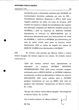 MINISTÉRIO PÚBLICO FEDERAL

    Ação Penal n° 470                                                           310

                 transferidos para o destinatário solicitado pela NATIMAR, em
                 movimentações bancárias realizadas por meio de TED -
                 Transferência Eletrõnica Disponível e DOC's; QUE esses
                 resgates poderiam ser feitos em nome de terceiros; QUE
                 mantém em arquivos a relação dos beneficiários dos resgates
                 das aplicações realizadas por MARCOS VALÉRIa através da
                 NATIMAR;(.. .) QUE as empresas de MARCOS VALÉRIa
                 depositavam       os    recursos   na BÔNUS-BANVAL que         os

                 direcionava internamente para uma conta-corrente em nome


•                da NATIMAR; (.. .) QUE era a NATIMAR, que determinava, por
                 meio de ordem escrita, para quem os recursos seriam
                 direcionados; QUE as ordens de resgate dos valores de
                 MARCOS VALÉRIa eram direcionados à NATIMAR."

    608.            No entanto, está provado que Marcos Valério e Carlos
    Alberto Quaglia não tinham negócios em comum. Na verdade, sequer
    conheciam-se:

                 "QUE        não   conhece    nenhum   sõcio,   representante   ou
                 empregado          da       empresa   NATIMAR        NEG6CIOS,


•                INTERMEDIAÇÔES LTDA; QUE nunca concedeu qualquer
                 autorização para a BÔNUS BANVAL ou NATIMAR realizarem
                 investimentos na Bolsa de Mercadorias e Valores em nome do
                 DECLARANTE; QUE nunca solicitou para a NATIMAR
                 qualquer investimento em ouro na BM&F, bem como de
                 qualquer outro derivativo." (Depoimento de Marcos Valério,
                 fls. 1.460).

                 "diz que não conhece Carlos Alberto Quaglia." (Interrogatório
                 de Marcos Valério, fls. 16.350).

                 "(J): O senhor conhece o Sr. Marcos Valéria?


                 (R): Não.
 