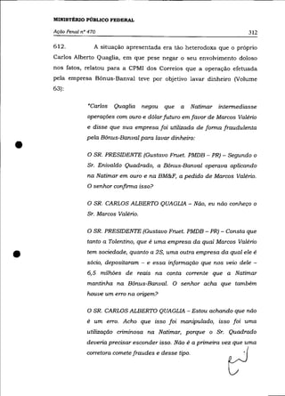 MINISTÉRIO PÚBLICO FEDERAL

    Ação Penal nO 470                                                        312

    612.            A situação apresentada era tão heterodoxa que o próprio
    Carlos Alberto Quaglia, em que pese negar o seu envolvimento doloso
    nos fatos, relatou para a CPMI dos Correios que a operação efetuada
    pela empresa Bônus-Banval teve por objetivo lavar dinheiro (Volume
    63):


                 "Carlos   Quaglia     negou   que   a   Natimar   intermediasse
                 operações com ouro e dólar futuro em favor de Marcos Valério
                 e disse que sua empresa foi utilizada de forma fraudulenta



•
                 pela Bônus-Banval para lavar dinheiro:

                 o SR.   PRESIDENTE (Gustavo Fruet. PMDB - PR) - Segundo o
                 Sr. Enivaldo Quadrado, a Bônus-Banval operava aplicando
                 na Natimar em ouro e na BM&F, a pedido de Marcos Valério.
                 O senhor confirma isso?


                 O SR. CARLOS ALBERTO QUAGLIA - Não, eu não conheço o
                 Sr. Marcos Valério.

                 O SR. PRESIDENTE (Gustavo Fruet. PMDB - PR) - Consta que
                 tanto a Tolentino, que é uma empresa da qual Marcos Valério


•                tem sociedade, quanto a 2S, uma outra empresa da qual ele é
                 sócio, depositaram - e essa informação que nos veio dele -
                 6,5 milhões de reais na conta corrente que a Natimar
                 mantinha na Bônus-Banval. O senhor acha que também
                 houve um erro na origem?

                 O SR. CARLOS ALBERTO QUAGLIA - Estou achando que não
                 é um erro. Acho que isso foi manipulado, isso foi uma
                 utilização criminosa na Natimar, porque o Sr. Quadrado
                 deveria precisar esconder isso. Não é a primeira vez que uma
                 w~tom wmete fr=des e de$e tipo.                      ~
 