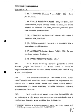 MINISTÉRIO PÚBLICO FEDERAL

    Ação Penal n° 470                                                                             313

                     o   SR. PRESIDENTE (Gustavo Fruet. PMDB - PR) - Como
                     funciona isso?

                     o   SR. CARLOS ALBERTO QUAGLIA - Ele pode fazer, cnar
                     transferências porque não são contas bancárias, são contas
                     internas da corretora. Ele pode fazer transferências, pode
                     criar situações, pode anulá-las.

                     O SR. PRESIDENTE (Gustavo Fruet. PMDB - PR) - Qual a
                     vantagem dele fazer isso?

•                    O SR. CARLOS ALBERTO QUAGLIA - A vantagem dele é
                     lavar dinheiro, evidentemente.

                     O SR. PRESIDENTE (Gustavo Frnet. PMDB - PR) - Na sua
                     opinião, é lavagem de dinheiro.

                     O SR. CARLOS ALBERTO QUAGLIA - Sim."


    613.                 Assim, Breno Fischberg, Enivaldo Quadrado e Carlos
    Alberto       Quaglia      aSSOCIaram-se        de    forma     estável     à      quadrilha
    originariamente composta por José Janene, Pedro Corrêa, Pedro Henry

•   e João Cláudio Genú.

    614.                 Pela dinâmica da quadrilha, José Janene e João Cláudio
    Genú72 (incumbidos de receber os recursos) eram os responsáveis pelo
    contato com a Bônus Banval, assim como Carlos Alberto Quaglia,
    arregimentado por Breno Fischberg, Enivaldo Quadrado, interagia
    apenas com a Corretora.

    615.                 A circunstãncia de alguns integrantes da quadrilha não
    se conherecem e não agirem em comum não tem relevãncia para a
    configuração do crime. Nesse sentido a lição de Mirabete:


    72    Conforme o depoimento do réu Enivaldo Quadrado (fls. 1.426/1.431):
         JANENE sempre eslava acompanhado de JOÃO CLAUDIO GENU."
                                                                             "QUE"   n.""",,,.,   tJ
 