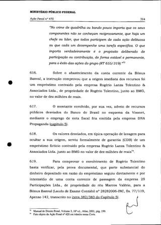 MINISTÉRIO PÚBLICO FEDERAL

    Ação Penal n° 470                                                                        314

                       "No crime de quadrilha ou bando pouco importa que os seus
                       componentes não se conheçam reciprocamente, que hajà um
                       chefe ou líder, que todos participem de cada ação delituosa
                       ou que cada um desempenhe uma tarefa específica. O que
                       importa       verdadeiramente é              o propósito deliberado   de
                       participação ou contribuição, de forma estável e permanente,
                       para o êxito das ações do grupo (RT 655/319)."73

    616.                  Sobre o abastecimento da conta corrente da Bônus



•   Banval, a instrução comprovou que a origem imediata dos recursos foi
    um empréstimo contraído pela empresa Rogério Lanza Tolentino &
    Associados Ltda., de propriedade de Rogério Tolentino, junto ao BMG,
    no valor de dez milhões de reaís.

    617.                  O montante envolvido, por sua vez, adveio de recursos
    públicos desviados do Banco do Brasil no esquema da Visanet,
    mediante o emprego de nota fiscal fria emitida pela empresa DNA
    Propaganda (capítulo 5).

    618.                  Os valores desviados, em típica operação de lavagem para
    ocultar a sua origem, serviu formalmente de garantia (CDB) de um

•   empréstimo fictício contraído pela empresa Rogério Lanza Tolentino &
    Associados Ltda. junto ao BMG no valor de dez milhões de reais 74 •

    619.                  Para comprovar o envolvimento de Rogério Tolentino
    basta verificar, pela prova documental, que parte substancial do
    dinheiro depositado em razão do empréstimo seguiu diretamente e por
    intermédio de uma conta corrente de passagem da empresa 2S
    Participações Ltda., de propriedade do réu Marcos Valério, para a
    Bônus Banval (Laudo de Exame Contábil n° 28282006-INC, fls. 77/119,
    Apenso 142, transcrito no itens 382/383 do Capítulo 5).



    73   Manual de Direito Penal, Volume 3, 16' ed., Atlas, 2001, pág. 199.
    74   Fato objeto da Ação Penal nO 420 em trâmite nessa Corte.
 