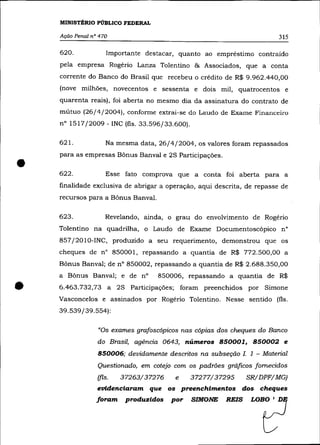 MINISTÉRIO PÚBLICO FEDERAL

    Ação Penal n° 470                                                       315

    620.             Importante destacar, quanto ao empréstimo contraído
    pela empresa Rogério Lanza Tolentino & Associados, que a conta
    corrente do Banco do Brasil que recebeu o crédito de R$ 9.962.440,00
    (nove milhões, novecentos e sessenta e dois mil, quatrocentos e
    quarenta reais), foi aberta no mesmo dia da assinatura do contrato de
    mútuo (26/4/2004), conforme extrai-se do Laudo de Exame Financeiro
    n° 1517/2009 - INC (fls. 33.596/33.600).

    621.            Na mesma data, 26/4/2004, os valores foram repassados



•
    para as empresas Bõnus Banval e 2S Participações .

    622.            Esse fato comprova que a conta foi aberta para a
    finalidade exclusiva de abrigar a operação, aqui descrita, de repasse de
    recursos para a Bõnus Banval.

    623.            Revelando, ainda, o grau do envolvimento de Rogério
    Tolentino na quadrilha, o Laudo de Exame Documentoscópico n°
    857/2010-INC, produzido a seu requerimento, demonstrou que os
    cheques de n° 850001, repassando a quantia de R$ 772.500,00 a
    Bõnus Banval; de n° 850002, repassando a quantia de R$ 2.688.350,00
    a Bõnus Banval; e de nO         850006, repassando a quantia de R$

•   6.463.732,73 a       2S Participações; foram preenchidos por Simone
    Vasconcelos e assinados por Rogério Tolentino. Nesse sentido (fls.
    39.539/39.554):

                 "Os exames grafoscópicos nas cópias dos cheques do Banco
                 do Brasil, agência 0643, números 850001, 850002 e
                 850006; devidamente descritos na subseção L 1 - Material
                 Questionado, em cotejo com os padrões gráficos fornecidos
                 (fls.   37263/37276     e     37277/37295      SR/DPF/MG)
                 evidenciaram que os preenchimentos dos cheques
                 foram     produzidos   por    SIMONE    REIS    LOBO   I   D
 