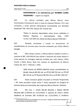 MINISTÉRIO PÚBLICO FEDERAL

    Ação Penal nO 470                                                                                   316

                       VASCONCELOS e as assinaturas por ROGÉRIO LANZA
                       TOLENTINO." - negrito no original.

    624.                  Os      valores       recebidos        pela      Bônus        Banval        eram
    direcionados internamente para a conta da empresa Natimar. Foi o que
    constatou o laudo pericial extrajudicial encaminhado por Enivaldo
    Quadrado 75 (fls. 483/495, Apenso 85, Volume 02):

                       "Todos os recursos depositados acima foram creditados à
                       Natimar        Negócios          e       Intennediações          Ltda.,       CNPJ


•   625.
                       73.351.710/0001-30, cliente da Bonus-Banval CCM Ltda.»


                          Também          instruíram        o     Laudo       os    documentos           de
    transferências de recursos para terceiros assinados por Carlos Alberto
    Quaglia.

    626.                  Além desses valores, a Bônus Banval também recebeu a
    quantia de R$ 1.200.000,00 (um milhão e duzentos mil reais) relativa à
    outra parcela de vantagem indevida recebida por José Janene, Pedro
    Corrêa e Pedro Henry. Esse fato constou do depoimento de Marcos
    Valério (fls. 607 e 1460) (fls. 1.460):


•                      "QUE através da BÔNUS BANVAL foram encaminhados ao
                      Partido Liberal R$ 900 mil, ao PT/ RJ R$ 750 mil, ao PT/ DF
                      R$ 120 mil, ao PT Nacional R$ 945 mil e ao PP R$ 1,200 mil."


    627.                  Desse montante global vinculado ao Partido Progressista
    - PP, estão provados nestes autos 7 (sete) operações de lavagem de
    dinheiro feitas por intermédio das empresas Bônus Banval e Natimar.

    628.                  São elas: 1. Gisele Merolli Miranda e Regina Merolli
    Miranda (R$ 12.000,00 em 13/9/2004); 2. Aparício de Jesus e Selmo
    Adalberto de Carvalho (R$ 10.000,00 em 13/9/2004); 3. Frederico

    75

         empresa Natimar aos beneficiários finais.                                                       L
          O mencionado laudo pericial extrajudicial, em seu anexo 5, detalha as transferências efetuadas p;la   (
 