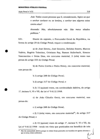 MINISTÉRIO PÚBLICO FEDERAL

    Ação Penal n° 470                                                                               318

                     Juiz: Todas essas pessoas que li, considerando, lógico as que
                     o senhor conhece ou se lembra, o senhor tem alguma coisa
                     contra elas?

                     Acusado: Não,           absolutamente não.              São meus aliados
                     políticos. "

    631.                Diante do exposto, o Procurador-Geral da República, na
    forma do artigo 29 do Código Penal, requer a condenação:




•
                        a) de José Dirceu, José Genoíno, Delúbio Soares, Marcos
    Valério, Rogério Tolentino, Cristiano Paz, Ramon Hollerbach, Simone
    Vasconcelos e Geiza Dias, em concurso material, 3 (três) vezes nas
    penas do artigo 333 do Código Penal.

                        b) de Pedro Corrêa e Pedro Henry, em concurso material,

    nas penas do:

                         b.l) artigo 288 do Código Penal;

                         b.2) artigo 317 do Código Penal; e




•                        b.3) 15 (quinze) vezes, em continuidade delitiva, do artigo
    1°, incisos V, VI e VII, da Lei n° 9.613/1998.

                        c) de João Cláudio Genú, em concurso material, nas
    penas do:

                        c.l) artigo 288 do Código Penal;

                         c.2) 3 (três) vezes, em concurso materiaf 6 , do artigo 317
    do Código Penal; e

                         c.3) 15 (quinze) vezes do artigo 1°, incisos V, VI e VII, da
    Lei n° 9.613/1998 - tendo em vista que praticados em beneficio de três
    "   Não há continuidade delitiva porque os crimes foram praticados em benefício de agentes diversos o
        que os torna crimes autônomos.
 