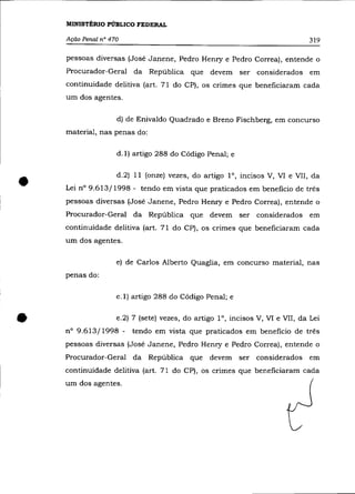 MINISTÉRIO PÚBLICO FEDERAL

    Ação Penal n° 470                                                         319

    pessoas diversas (José Janene, Pedro Henry e Pedro Correa), entende o
    Procurador-Geral da República que devem ser considerados em
    continuidade delitiva (art. 71 do CP), os crimes que beneficiaram cada
    um dos agentes.


                    d) de Enivaldo Quadrado e Breno Fischberg, em concurso
    material, nas penas do:

                    d.l) artigo 288 do Código Penal; e




•                   d.2) 11 (onze) vezes, do artigo 1°, incisos V, VI e VII, da
    Lei n° 9.613/1998 - tendo em vista que praticados em beneficio de três
    pessoas diversas (José Janene, Pedro Henry e Pedro Correa), entende o
    Procurador-Geral da República que devem ser considerados em
    continuidade delitiva (art. 71 do CP), os crimes que beneficiaram cada
    um dos agentes.

                    e) de Carlos Alberto Quaglia, em concurso material, nas
    penas do:

                    e.l) artigo 288 do Código Penal; e



•   n° 9.613/1998 -
                    e.2) 7 (sete) vezes, do artigo l°, incisos V, VI e VII, da Lei
                        tendo em vista que praticados em beneficio de três
    pessoas diversas (José Janene, Pedro Henry e Pedro Correa), entende o
    Procurador-Geral da República que devem ser considerados em
    continuidade delitiva (art. 71 do CP), os crimes que beneficiaram cada
    um dos agentes.
 
