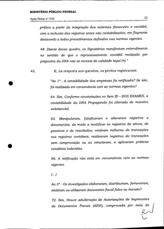 MINISTÉRIO PÚBLICO FEDERAL

    AçãO Penal n° 470                                                          32

          prática a partir da integração dos sistemas financeiro e contábil,
           com a inclusão dos registros antes não contabilizados, em flagrante
           desacordo a todos procedimentos definidos nas normas vigentes.

           48. Diante desse quadro, os Signatários manifestam entendimento
           no sentido de que o reprocessamento contábil realizado por
           prepostos da DNA não se reveste de validade legal (4). »

    45.               E, na resposta aos quesitos, os peritos registraram:



•                 "Ao 1 o - A contabilidade das empresas foi retificada? Se sim,
                  foi realizada em consonãncia com as normas vigentes?

                  64. Sim. Conforme constatações no Item      m - DOS EXAMES,   a
                  contabilidade da DNA Propaganda foi alterada de maneira
                  substancial.

                  65.       Manipularam, falsificaram   e   alteraram registros e
                  documentos, de modo a modificar os registros de ativos, de
                  passivos e de resultados; omitiram milhares de transações
                  nos registros contábeis; realizaram registros de transações



•
                  sem comprovação ou as simularam; e aplicaram práticas
                  contábeis indevidas.

                   66. A retificação não está em consonância com as normas

                   vigentes.

                   (.. .)

                   Ao 50 - Os investigados elaboraram, distribuíram, forneceram,
                   emitiram ou utilizaram documento fiscal falso ou inexato?

                   72. Sim. Houve adulteração de Autorizações de Impressões
                   de Do""""ntos Fiscais (AIDF), oompro"""a po' me;,           tJ
 