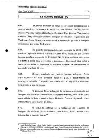 MINISTÉRIO PÚBLICO FEDERAL

    Ação Penal n° 470                                                                                  320

                                    8.2 PARTIDO LIBERAL - PL



    632.                  As provas colhidas ao longo do processo comprovaram a
    prática do delito de corrupção ativa por José Dirceu, Delúbio Soares,
    Marcos Valério, Ramon Hollerbach, Cristiano Paz, Simone Vasconcelos
    e Geiza Dias; corrupção passiva, lavagem de dinheiro e quadrilha por
    Valdemar Costa Neto e Jacinto Lamas; e corrupção passiva e lavagem
    de dinheiro por Bispo Rodrigues.



•   633.                  No período compreendido entre os anos de 2003 e 2004,
    o então Deputado Federal Valdemar Costa Neto, auxiliado por Jacinto
    Lamas, recebeu a quantia de R$ 8.885.742,00 (oito milhões, oitocentos
    e oitenta e cinco mil, setecentos e quarenta e dois reais) para votar a
    favor de matérias do interesse do Governo Federal. O Parlamentar foi
    cooptado por José Dirceu.

    634.                  Sempre auxiliado por Jacinto Lamas, Valdemar Costa
    Neto valeu-se de dois sistemas distintos para o recebimento da
    vantagem indevida. O objetivo era dissimular a origem dos recursos,
    seu destino e sua natureza .


•   635.                  O primeiro foi a utilização da empresa especializada em
    lavagem de dinheiro Guaranhuns Empreendimentos, que tinha como
    proprietário de fato o doleiro Lúcio Bolonha Funaro, figurando como
    intermediário José Carlos Batista77 •

    636.                  O segundo sistema foi a utilização do esquema de
    lavagem de dinheiro disponibilizado pelo Banco Rural, tendo como
    intermediário Jacinto Lamas 78 •



    77   Lúcio Bolonha Funaro e José Carlos Batista, em razão destes mesmos fatos são réus no Processo
         Criminal nO 2008.61.81.007930-6, em trâmite na 2" Vara Federal Criminal de São Paulo (fls. 16.854).
    78   Em uma oportunidade, como será visto, o réu Antônio Lamas também serviu como intermediário de
         Valdemar Costa Neto.
 