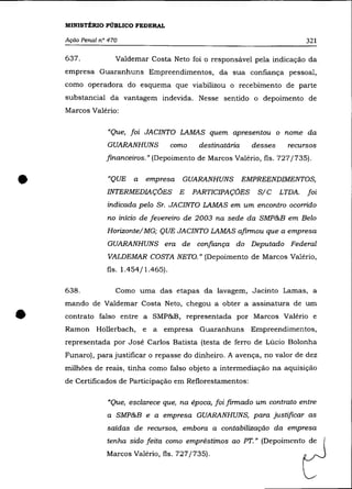 MINISTÉRIO PÚBLICO FEDERAL

    Ação Penal n° 470                                                           321

    637.            Valdemar Costa Neto foi o responsável pela indicação da
    empresa Guaranhuns Empreendimentos, da sua confiança pessoal,
    como operadora do esquema que viabilizou o recebimento de parte
    substancial da vantagem indevida. Nesse sentido o depoimento de
    Marcos Valéria:

                 "Que, foi JACINTO LAMAS quem apresentou o nome da
                 GUARANHUNS           como    destinatária     desses     recursos
                 financeiros.» (Depoimento de Marcos Valéria, fls. 727/735) .



•                "QUE    a   empresa
                 INTERMEDIAÇÕES E
                                        GUARANHUNS
                                             PARTICIPAÇÕES
                                                             EMPREENDIMENTOS,
                                                                S/C
                 indicada pelo Sr. JACINTO LAMAS em um encontro ocorrido
                                                                        LTDA.   foi


                 no início de fevereiro de 2003 na sede da SMP&B em Belo
                 Horizonte/ MG; QUE JACINTO LAMAS afirmou que a empresa
                 GUARANHUNS era de confiança do Deputado Federal
                 VALDEMAR COSTA NETO." (Depoimento de Marcos Valéria,
                 fls. 1.454/1.465).

    638.            Como uma das etapas da lavagem, Jacinto Lamas, a
    mando de Valdemar Costa Neto, chegou a obter a assinatura de um


•   contrato falso entre a SMP&B, representada por Marcos Valério e
    Ramon Hollerbach, e a empresa Guaranhuns Empreendimentos,
    representada por José Carlos Batista (testa de ferro de Lúcio Bolonha
    Funaro), para justificar o repasse do dinheiro. A avença, no valor de dez
    milhões de reais, tinha como falso objeto a intermediação na aquisição
    de Certificados de Participação em Reflorestamentos:

                 "Que, esclarece que, na época, foi firmado um contrato entre
                 a SMP&B e a empresa GUARANHUNS, para justificar as
                 saídas de recursos, embora a contabilização da empresa
                 tenha sido feita como empréstimos ao PT." (Depoimento de
                 Marcos Valéria, fls. 727/735).
 