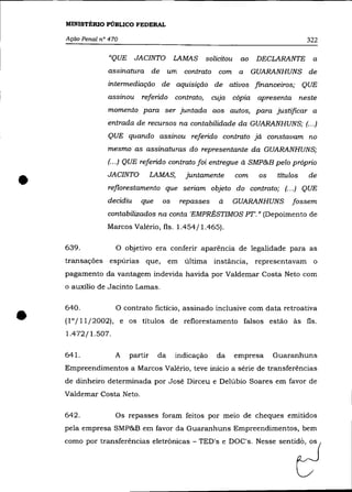MINISTÉRIO PÚBLICO FEDERAL

    Ação Penal n° 470                                                                322

                  "QUE     JACINTO        LAMAS   solicitou    ao    DECLARANTE       a
                 assinatura de um contrato com a                    GUARANHUNS de
                 intennediação de aquisição de ativos financeiros; QUE
                 assinou    referido contrato,        cuJa cópia apresenta neste
                 momento para ser juntada aos autos, para justificar a
                 entrada de recursos na contabilidade da GUARANHUNS; (.. .)
                 QUE quando assinou referido contrato já constavam no
                 mesmo as assinaturas do representante da GUARANHUNS;
                 (.. .) QUE referido contrato foi entregue à SMP&B pelo próprio



•                JACINTO          LAMAS,    juntamente        com    os
                 reflorestamento que seriam objeto do contrato; (... ) QUE
                 decidiu    que      os    repasses    à      GUARANHUNS
                                                                           títulos   de


                                                                                fossem
                 contabilizados na conta 'EMPRÉSTIMOS PT'.» (Depoimento de
                 Marcos Valério, fls. 1.454/1.465).

    639.            O objetivo era conferir aparência de legalidade para as
    transações espúrias que,            em última instância,        representavam o
    pagamento da vantagem indevida havida por Valdemar Costa Neto com
    o auxílio de Jacinto Lamas.




•   640.            O contrato fictício, assinado inclusive com data retroativa
    (10/11/2002), e os títulos de reflorestamento falsos estão às fls.
    1.472/1.507.

    641.            A    partir    da     indicação    da     empresa     Guaranhuns
    Empreendimentos a Marcos Valério, teve início a série de transferências
    de dinheiro determinada por José Dirceu e Delúbio Soares em favor de
    Valdemar Costa Neto.

    642.            Os repasses foram feitos por melO de cheques emitidos
    pela empresa SMP&B em favor da Guaranhuns Empreendimentos, bem
    como p" tr=,[,rend., ol,tronic., - TED', , DOC'" Ne.~                  =ti2
 