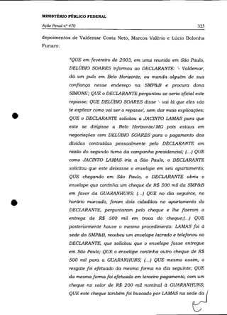 MINISTÊRIO PÚBLICO FEDERAL

    Ação Penal n° 470                                                       323

    depoimentos de Valdemar Costa Neto, Marcos Valério e Lúcio Bolonha
    Funaro:


                  "QUE em fevereiro de 2003, em uma reunião em São Paulo,
                 DELÚBIO SOARES informou ao DECLARANTE: '- Valdemar,
                 dá um pulo em Belo Horizonte, ou manda alguém de sua
                 confiança nesse endereço na SMP&B e procura dona
                 SIMONE'; QUE o DECLARANTE perguntou se seria oficial este
                 repasse; QUE DELÚBIO SOARES disse '- vai lá que eles vão



•
                 te explicar como vai ser o repasse', sem dar mais explicações;

                 QUE o DECLARANTE solicitou a JACINTO LAMAS para que
                 este se dirigisse a Belo Horizonte/ MG pois estava em
                 negociações com DELÚBIO SOARES para o pagamento das
                 dívidas contraídas pessoalmente pelo DECLARANTE em
                 razão do segundo turno da campanha presidencial; (.. .) QUE
                 como JACINTO LAMAS iria a São Paulo, o DECLARANTE
                 solicitou que este deixasse o envelope em seu apartamento;
                 QUE chegando em São Paulo, o DECLARANTE abriu o
                 envelope que continha um cheque de R$ 500 mil da SMP&B
                 em favor da GUARANHUNS; (... ) QUE no dia seguinte, no



•                horário marcado, foram dois cidadãos no apartamento do
                 DECLARANTE, perguntaram pelo cheque e lhe fizeram a
                 entrega de R$ 500 mil em troca do cheque;(.. .) QUE
                 posteriormente houve o mesmo procedimento: LAMAS foi à
                 sede da SMP&B, recebeu um envelope lacrado e telefonou ao
                 DECLARANTE, que solicitou que o envelope fosse entregue
                 em São Paulo; QUE o envelope continha outro cheque de R$

                 500 mil para a GUARANHUNS; (.. .) QUE mesmo assim, o
                 resgate foi efetuado da mesma forma no dia seguinte; QUE
                 da mesma forma foi efetuado em terceiro pagamento, com um
                 cheque no valor de R$ 200 mil nominal à GUARANHUNS;
                 QUE este cheque também foi buscado p" LAMAS ~        Sedt?J
 