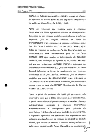 MINISTÉRIO PÚBLICO FEDERAL

    Ação Penal nO 470                                                               324

                  SMP&B em Belo Horizonte/ MG; (.. .) QUE o resgate do cheque
                 foi efetuado da mesma forma no dia seguinte." (Depoimento
                 de Valdemar Costa Neto, fls. 1.376/1.385).

                 "QUE    as    remessas     que   realizou    para       a    empresa
                 GUARANHUNS foram efetivadas através de transferências
                  bancárias ou por cheques emitidos nominalmente à referida
                 empresa;     QUE    os    cheques    emitidos      em       nome   da
                 GUARANHUNS eram entregues a pessoas indicadas pelos



•
                  Srs. VALDEMAR COSTA NETO e JACINTO LAMAS; QUE
                 todos os repasses de verbas ao Partido Liberal através da
                 GUARANHUNS         eram   determinados      pelo    Sr.     DELÚBIO
                  SOARES; QUE após receber a determinação de DELÚBIO
                  SOARES para realização do repasse ao PL, o DECLARANTE
                 entrava em contato com JACINTO LAMAS e informava da
                 disponibilização do recurso; (... ) QUE nos encontros JACINTO
                 LAMAS informava a forma de recebimento dos recursos
                  destinados ao PL por DELÚBIO SOARES; QUE os cheques
                 emitidos em nome da GUARANHUNS eram entregues a
                 JACINTO LAMAS ou a emissários indicados pelo mesmo que


•                 compareciam na sede da SMP&B." (Depoimento de Marcos
                 Valério, fls. 1.454 fl.465).

                  "Que, a partir de fevereiro de 2003 foi procurado pelo
                 empresário para que o débito começasse a ser quitado; Que,
                  a partir dessa data o depoente começou a receber cheques
                  administrativos    nominais     à     empresa          Guaranhuns
                  Empreendimentos      e   Participações     para     quitação      do
                 empréstimo; (... ) Que, durante esse periodo, no ano de 2003,
                  o depoente repassava um percentual dos pagamentos que
                  estavam amortizados com os cheques da SMP&B ao Partido
                  Liberal, que variava de semana a semana, entregando esses
                  valores em espécie ao Sr. Tadeu Candelária no escritório do
 