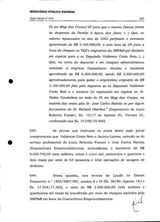 MINISTÉRIO PÚBLICO FEDERAL

    Ação Penal n° 470                                                     325

                 PL em Mogi das Cruzes/ SP para que o mesmo fizesse frente
                 às despesas do Partido à época dos fatos; (.. .) Que, os
                  valores repassados no ano de 2003 perfazem o montante
                 aproximado de R$ 3.100.000,00, a uma taxa de 2% para a
                 troca de cheques ou TED's originários da SMP&B por dinheiro
                 em espécie para o ex Deputado Valdemar Costa Neto; (... )

                 Que, na conta do depoente e em cheques administrativos
                 nominais à    empresa Guaranhuns circulou o montante
                 aproximado de R$ 6.500.000,00, sendo R$ 3.500.000,00


•                aproximadamente para quitar o empréstimo originário de R$
                 3.100.000,00 feito pelo depoente ao ex Deputado Valdemar
                 Costa Neto e o restante foi repassado em espécie ao Sr.
                 Tadeu Candelária na sede do PL em Mogi das Cruzes, na
                 maioria das vezes pelo Sr. José Carlos Batista ou por algum
                 funcionário do Sr. Richard Otterlloo." (Depoimento de Lúcio
                 Bolonha Funaro, fls. 13/17 do Apenso 81, Volume 01,
                 confirmado nas fls. 19.548/19.566).

    643.            As provas que instruem os autos desta ação penal
    comprovaram que Valdemar Costa Neto e Jacinto Lamas, valendo-se do


•   serviço profissional de Lúcio Bolonha Funaro e José Carlos Batista
    (Guaranhuns Empreendimentos), arrecadaram o montante de R$
    6.035.742,00 (seis milhões, trinta e cinco mil, setecentos e quarenta e
    dois reais) por meio de 63 (sessenta e três) operações de lavagem de
    dinheiro.

    644.            Dessa   quantia,   nos   termos   do   Laudo   de   Exame
    Financeiro n.o 1450/2007-INC, anexos II e IV (fls. 38/80, Apenso 143 e
    fls.   17.324/17.325), o valor de R$ 3.500.000,00 (três milhões e
    quinhentos mil reais) foi transferido por meio de cheques emitidos pela
    SMP&B em favor da Guaranhuns Empreendimentos.
 