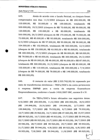MINISTÉRIO PÚBLICO FEDERAL

    Ação Penal n° 470                                                                326

    645.            Ainda de acordo com o Laudo Pericial, os cheques foram
    compensados nos dias 11/2/2003 (cheques de R$ 200.000,00, R$
    150.000,00,     R$     50.000,00    e        R$     100.000,00,    totalizando   R$
    500.000,00), 19/2/2003 (cheques de R$ 70.000,00, R$ 90.000,00, R$
    120.000,00,     R$     140.000,00       e     R$     80.000,00,    totalizando   R$
    500.000,00), 26/2/2003 (cheques de R$ 170.000,00, R$ 75.000,00, R$
    75.000,00, R$ 85.000,00 e R$ 95.000,00, totalizando R$ 500.000,00),
    6/3/2003 (cheques de R$ 97.000,00, R$ 99.000,00, R$ 98.000,00, R$
    104.000,00 e R$ 102.000,00, totalizando R$ 500.000,00), 12/3/2003



•   (cheques de R$ 150.000,00, R$ 65.000,00 e R$ 85.000,00, totalizando
    R$ 300.000,00), 17/3/2003 (cheques de R$ 88.000,00, R$ 68.000,00,
    R$ 78.000,00 e R$ 66.000,00, totalizando R$ 300.000,00), 24/3/2003
    (cheques de R$ 69.000,00, R$ 48.000,00, R$ 96.000,00 e R$ 87.000,00,
    totalizando R$ 300.000,00), 31/3/2003 (cheques de R$ 85.000,00, R$
    105.000,00 e R$ llO.OOO,OO, totalizando R$ 300.000,00) e 7/4/2003
    (cheques de R$ 74.000,00, R$ 78.000,00 e R$ 148.000,00, totalizando
    R$ 300.000,00).

    646.            O restante do valor (R$ 2.535.742,00) foi repassado por
    meio de transferências eletrônicas - TED's/DOC's da conta pertencente
•   à     empresa   SMP&B      para     a       conta     da   empresa    Guaranhuns
    Empreendimentos, conforme o Laudo 1450/2007-INC, anexos 11 e IV.

    647.            Os TED's/DOC's foram efetuados nas seguintes datas:
    4/6/2003 (R$ 200.000,00), 11/6/2003 (R$ 200.000,00), 18/6/2003
    (R$     199.848,00),    25/6/2003           (R$     199.848,00),   2/7/2003      (R$
    199.848,00), 7/7/2003 (R$ 79.932,00), 9/7/2003 (R$ 79.932,00),
    10/7/2003 (R$ 39.960,00), 14/7/2003 (R$ 37.500,00), R$ 15/07/2003
    (R$ 89.925,00), 16/7/2003 (R$ 49.953,00), 17/7/2003 (R$ 59.946,00),
    22/7/2003 (R$ 89.925,00), 23/7/2003 (R$ 49.953,00), 24/7/2003 (R$
    59.946,00), 28/7/2003 (R$ 89.925,00), 29/7/2003 (R$ 49.953,00),
    31/7/2003 (R$ 59.946,00), 4/8/2003 (R$ 89.925,00), 6/8/2003 (R$
    49.953,00), 7/8/2003 (R$ 59.946,00), 11 /8/2003 (R$ 89.9 2 5 t J
 