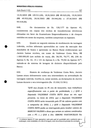MINISTÉRIO PÚBLICO FEDERAL

    Ação Penal nO 470                                                                              327

    14/8/2003 (R$ 109.911,00), 18/8/2003 (R$ 89.925,00), 19/8/2003
    (R$      49.953,00),        20/8/2003         (R$     59.946,00)        e   27/8/2003          (R$
    99.918,00).

    648.                 Os     documentos         de     fls.   126/177        do    Apenso       45,
    consistentes em cópias dos recibos de transferências eletrônicas
    efetuadas em favor da Guaranhuns Empreendimentos e de cheques
    emitidos em nome da empresa, também comprovam os repasses.

    649 .                Quanto ao segundo sistema de recebimento da vantagem


•   indevida, recibos informais apreendidos no curso da execução dos
    mandados de busca e apreensão no Banco Rural evidenciaram que
    Jacinto Lamas recebeu, em nome de Valdemar Costa Neto, R$
    1.000.000,00 (um milhão de reais), (fls. 38/39, 76/77, 88, 236 do
    Apenso 5; fls. 12, 14 e 131 do Apenso 6; e fls. 79/82 do Apenso 45 79 ,
    valendo-se do sistema de lavagem de dinheiro disponibilizado pelo
    Banco.

    650.                 Homem de confiança de Valdemar Costa Neto, Jacinto
    Lamas atuou dolosamente como seu intermediário na arrecadação da
    vantagem indevida. Confira-se, nesse sentido, as declarações de Jacinto


•   Lamas durante o seu interrogatório (fls. 15.556/15.561):

                      "QUE sua função no PL era de tesoureiro, mas trabalhava
                      especificamente com a parte de publicidade; (.. .) QUE o
                      Deputado VALDEMAR COSTA NETO disse ao réu aqui
                      presente, no início de 2003, que o Deputado VALDEMAR
                      COSTA NETO seria ressarcido pelo PT de valores gastos com
                      a campanha de 2002; (.. .) QUE o Deputado VALDEMAR
                      COSTA NETO pediu ao interrogando para receber valores de
                      MARCOS VALÉRIO e disse que seriam os valores combinados
                      com o PT; (... ) QUE a Sra. SIMONE VASCONCELOS lhe

    79    A denúncia imputou 07 (sete operações), razão pela qual tal quantidade será o parâmetro para a
         condenação, nessa modalidade, do crime de lavagem, como decorrência do princípio da correlação.
 