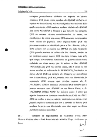 MINISTÉRIO PÚBLICO FEDERAL

    Ação Penal n° 470                                                          328

                 entregou pessoalmente dinheiro em espécie em quatro
                 ocasiões; QUE duas vezes, recebeu de SIMONE dinheiro em
                 espécie no Banco Rural, mas não conferiu e não saberia dizer
                 qual o montante; QUE recebeu também dinheiro de SIMONE
                 nos hotéis Kubistchek e Mercury e que também não conferiu;

                 QUE os valores vinham acondicionados, às vezes, em
                 envelopes e, às vezes, em caixa; QUE as caixas mencionadas
                 eram caixas de papelão, como arquivo-morto; QUE não
                 precisava mostrar a identidade para a Sra. Simone, pois já


•                tinha estado com a mesma na SMP&B em Belo Horizonte;
                 QUE quando recebeu os valores da Sra. Simone, lembra de
                 ter assinado algum papel; QUE não tem certeza, mas acha
                 que chegou a ir ao Banco Rural cerca de quatro a cinco vezes,
                 incluindo as duas vezes que lá estava a Sra. SIMONE
                 VASCONCELOS; QUE nas outras vezes, isto é, duas ou três
                 vezes, recebeu os valores do Sr. FRANCISCO, funcionário do
                 Banco Rural; QUE na portaria do Shopping se identificava
                 com a identidade; QUE na primeira vez sua identidade foi
                 scaneada;   QUE sempre         que   recebeu   valores   do   Sr.



•
                 FRANCISCO também assinava um recibo; QUE sempre que ia
                 buscar recursos com SIMONE ou no Banco Rural, o Sr.
                 VALDEMAR COSTA NETO lhe avisava antes e dizia que
                 alguém ia entrar em contato a 'mando de MARCOS VALÉRIO';
                 QUE os recibos a que se referiu, assinados no banco, eram
                 papéis simples e acredita que com o carimbo do banco; QUE
                 também fornecia sua identidade para tirar cópia no Banco
                 Rural em todas as ocasiões."

    651.            Também os depoimentos de Valdemar Costa Neto,
    Simone Vasconcelos e José Francisco de Almeida Rego confirmam                s
    fatos:
 