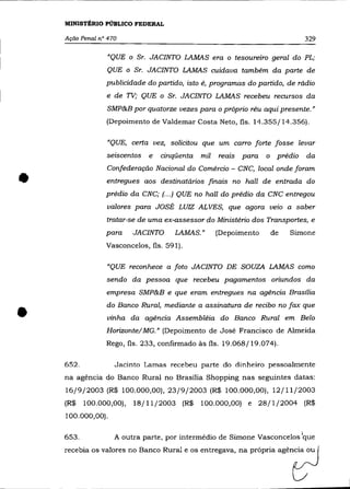 MINISTÉRIO PÚBLICO FEDERAL

    Ação Penal n° 470                                                          329

                  "QUE   O   Sr. JACINTO LAMAS era o tesoureiro geral do PL;
                 QUE o Sr. JACINTO LAMAS cuidava também da parte de
                 publicidade do partido, isto é, programas do partido, de rádio
                 e de TV; QUE o Sr. JACINTO LAMAS recebeu recursos da

                  SMP&B por quatorze vezes para o próprio réu aqui presente."
                 (Depoimento de Valdemar Costa Neto, fls. 14.355/14.356).

                  "QUE, certa vez, solicitou que um carro forte fosse levar
                 seiscentos     e   cinqüenta   mil   reais para    o prédio   da



•
                 Confederação Nacional do Comércio - CNC, local onde foram
                 entregues aos destinatários finais no hall de entrada do
                 prédio da CNC; (... ) QUE no ha/l do prédio da CNC entregou
                 valores para JOSÉ LUIZ ALVES, que agora veio a saber
                 tratar-se de uma ex-assessor do Ministério dos Transportes, e
                 para        JACINTO   LAMAS. "       (Depoimento    de   Simone
                 Vasconcelos, fls. 591).

                 "QUE reconhece a foto JACINTO DE SOUZA LAMAS como
                 sendo da pessoa que recebeu pagamentos oriundos da
                 empresa SMP&B e que eram entregues na agência Brasília



•
                 do Banco Rural, mediante a assinatura de recibo no fax que
                 vinha da agência Assembléia do Banco Rural em Belo
                 Horizonte! MG." (Depoimento de José Francisco de Almeida
                 Rego, fls. 233, confirmado às fls. 19.068/19.074).

    652.            Jacinto Lamas recebeu parte do dinheiro pessoalmente
    na agéncia do Banco Rural no Brasília Shopping nas seguintes datas:
    16/9/2003 (R$ 100.000,00),23/9/2003 (R$ 100.000,00), 12/11/2003
    (R$    100.000,00), 18/11/2003 (R$          100.000,00) e 28/1/2004 (R$
    100.000,00).

    653.            A outra parte, por intermédio de Simone Vasconcelos lque
 