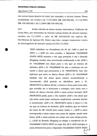 MINISTÉRIO PÚBLICO FEDERAL

    Ação Penal n° 470                                                        330

    em outros locais (quarto de hotel, por exemplo), a Jacinto Lamas. Nessa
    modalidade, ele recebeu em 7/10/2003 (R$ 200.000,00), 17/12/2003
    (R$ 100.000,00) e 20/1/2004 (R$ 200.000,00).

    654.            Ainda valendo-se dessa mesma sistemática, Valdemar da
    Costa Neto, por intermédio de Antonio Lamas (irmão de Jacinto Lamas),
    recebeu em 7/1/2004 o valor de R$ 350.000,00 em espécie (fls.
    46/46verso do Apenso 05). Sobre esse fato, cumpre transcrever trecho
    do interrogatôrio de Antonio Lamas (15.551/15.555):



•                "QUE trabalhou na Presidência do PL de 1988 a abril de
                 2004; (... ) QUE em uma ocasião, o Deputado VALDEMAR
                 COSTA NETO mandou o réu aqui presente ir até o Brasília
                 Shopping receber uma encomenda endereçada a ele; QUE o
                 Sr. VALDEMAR não disse para o réu que se tratava de
                 dinheiro; QUE o Sr. VALDEMAR lhe deu o endereço em um
                 cartão e disse que procurasse o Sr. FRANCISCO, mas não
                 informou que seria no Banco Rural; QUE o Sr. VALDEMAR
                 também não lhe disse quem estava encaminhando a
                 'encomenda';   QUE quando      se   identificou para    o   Sr.


•                FRANCISCO no Banco Rural, o mesmo o levou para uma sala,
                 que acredita ser a tesouraria e entregou uma caixa com o
                 timbre do Banco Central; QUE a caixa estava lacrada; QUE
                 FRANCISCO pediu para o réu conferir; QUE o réu disse que
                 não tinha vindo fazer nenhuma conferência, somente buscar
                 a 'encomenda'; QUE o Sr. FRANCISCO abriu a caixa e o réu
                 viu que se tratava de dinheiro; QUE verificou que se tratava
                 de notas de R$ 100,00 (cem reais), todas; (.. .) QUE a caixa
                 correspondia a duas vezes uma caixa de sapato, sendo mais
                 baixa; QUE a caixa parecia um estojo com uma tampa presa;
                 (... ) QUE do Brasília Shopping se dirigiu a residência do Sr.
                 VALDEMAR COSTA NETO no Lago Sul, QI5; QUE          entrego;~      (
                 caixa diretamente para o Deputado VALDEMAR COSTA        NE~
 
