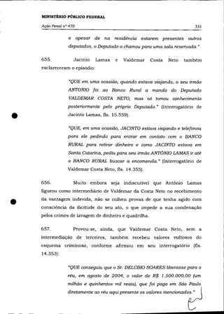 MINISTÉRIO PÚBLICO FEDERAL

    Ação Penal n° 470                                                         331


                 e      apesar de na residência estarem presentes outros
                 deputados, o Deputado o chamou para uma sala reservada. "

    655.             Jacinto   Lamas   e   Valdemar    Costa   Neto   também
    esclareceram o episôdio:

                 "QUE em uma ocasião, quando estava viqjando, o seu irmão
                 ANTONIO foi ao Banco Rural a mando do Deputado
                 VALDEMAR COSTA NETO, mas só tomou conhecimento
                 posteriormente pelo próprio Deputado." (Interrogatôrio de


•                Jacinto Lamas, fls. 15.559) .

                 "QUE, em uma ocasião, JACINTO estava viajando e telefonou
                 para ele pedindo para entrar em contato com o BANCO
                 RURAL para retirar dinheiro e como JACINTO estava em
                 Santa Catarina, pediu para seu irmão ANTÔNIO LAMAS ir até
                 o BANCO RURAL buscar a encomenda." (Interrogatôrio de
                 Valdemar Costa Neto, fls. 14.355).

    656.             Muito embora seja indiscutível que Antônio Lamas
    figurou corno intermediário de Valdemar da Costa Neto no recebimento


•   da vantagem indevida, não se colheu provas de que tenha agido com
    consciência da ilicitude do seu ato, o que impede a sua condenação
    pelos crimes de lavagem de dinheiro e quadrilha.

    657.             Provou-se, ainda, que Valdemar Costa Neto, sem a
    intermediação de terceiros, também recebeu valores vultosos do
    esquema criminoso, conforme afirmou em seu interrogatôrio (fls.
    14.353):

                 «QUE conseguiu que o Sr. DELÚBIO SOARES liberasse para o
                 réu, em agosto de 2004, o valor de R$ 1.500.000,00 (um
                 milhão e quinhentos mil reais), que foi pago em São Paulo
                 diretamente ao réu aqui presente os valores mencionados. "
 