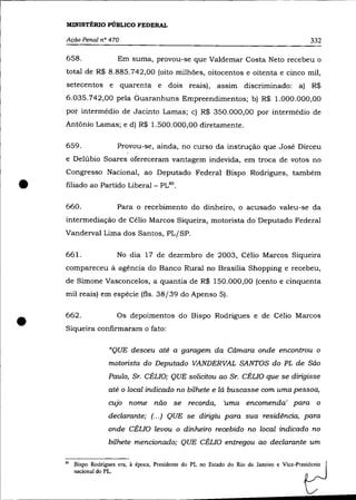 MINISTÉRIO PÚBLICO FEDERAL

    Ação Penal n° 470                                                                          332

    658.                Em suma, provou-se que Valdemar Costa Neto recebeu o
    total de R$ 8.885.742,00 (oito milhões, oitocentos e oitenta e cinco mil,
    setecentos e quarenta e dois reais), assim discriminado: a)                                R$
    6.035.742,00 pela Guaranhuns Empreendimentos; b) R$ 1.000.000,00
    por intermédio de Jacinto Lamas; c) R$ 350.000,00 por intermédio de
    Antõnio Lamas; e d) R$ 1.500.000,00 diretamente.

    659.                Provou-se, ainda, no curso da instrução que José Dirceu
    e Delúbio Soares ofereceram vantagem indevida, em troca de votos no
    Congresso Nacional, ao Deputado Federal Bispo Rodrigues, também

•   filiado ao Partido Liberal- PL80 •

    660.                Para o recebimento do dinheiro, o acusado valeu-se da
    intermediação de Célio Marcos Siqueira, motorista do Deputado Federal
    Vanderval Lima dos Santos, PL/SP.

    661.                No dia 17 de dezembro de 2003, Célio Marcos Siqueira
    compareceu à agência do Banco Rural no Brasília Shopping e recebeu,
    de Simone Vasconcelos, a quantia de R$ 150.000,00 (cento e cinquenta
    mil reais) em espécie (fls. 38/39 do Apenso 5).




•   662 .               Os depoimentos do Bispo Rodrigues e de Célio Marcos
    Siqueira confirmaram o fato:

                     "QUE desceu até a garagem da Câmara onde encontrou o
                     motorista do Deputado VANDERVAL SANTOS do PL de Sâo
                     Paulo, Sr. CÉLIO; QUE solicitou ao Sr. CÉLIO que se dirigisse
                     até o local indicado no bilhete e lá buscasse com uma pessoa,
                     cujo nome nâo se recorda,                 'uma encomenda' para o
                     declarante; (.. .) QUE se dirigiu para sua residência, para
                     onde CÉLIO levou o dinheiro recebido no local indicado no
                     bilhete mencionado; QUE CÉLIO entregou ao declarante um

    80

         nacional do PL.                                                                    t. I
         Bispo Rodrigues era, à época, Presidente do PL no Estado do Rio de Janeiro e Vice-pres~den~
                                                                                                    ~
 