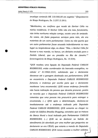 MINISTÉRIO PÚBLICO FEDERAL

    Ação Penal n° 470                                                      333

                 envelope contendo R$ 150.000,00 em espécie.» (Depoimento
                 de Bispo Rodrigues, fls. 2.257/2.261).

                  "Meritíssimo, eu confinno que recebi do Senhor Célio na
                 minha residência. O Senhor Célio não era meu funcionário,
                 não tinha nenhuma relação comigo, exceto uma de amizade.
                 As vezes, ele fazia pequenos serviços para mim, ele era
                 motorista de um outro parlamentar. Como eu não queria que
                 um outro parlamentar fosse acusado indevidamente no meu
                 lugar ou respondesse algo, eu disse: "Não, o Senhor Célio foi

•                buscar a meu mando, no banco, um dinheiro enviado para o
                 Partido Liberal, que eu presidia no Rio de Janeiro. »»
                 (Interrogatório de Bispo Rodrigues, fls. 15.934).

                 "QUE recebeu uma ligação do Deputado Federal CARLOS
                 RODRIGUES, então coordenador da bancada evangélica, no
                 celular n° 61-9962.5534,      solicitando que o declarante
                 descesse até a garagem destinada aos parlamentares; QUE
                 ao encontrá-lo o Deputado Federal CARLOS RODRIGUES
                 forneceu o endereço por escrito para que o declarante



•
                 recebesse 'uma encomenda '; QUE nesse endereço fornecido
                 não havia indicação da pessoa que deveria procurar, porém
                 se recorda que o Deputado Federal CARLOS RODRIGUES
                 comentou que uma pessoa iria procurá-lo para entregar a
                 encomenda; (.. .) QUE após a detenninação, deslocou-se
                 imediatamente até o endereço indicado pelo Deputado
                 Federal CARLOS RODRIGUES; QUE somente ao chegar no
                 andar do Edifício Brasília Shopping, constatou que se tratava
                 do Banco Rural o local indicado pelo Parlamentar CARLOS
                 RODRIGUES; (.. .) QUE ao se deslocar ao             balcão de
                 atendimento foi abordado por uma mulher que perguntou ao
                 declarante se era CÉLIO, que estaria a mando do Deputado
                 CARLOS RODRIGUES; QUE        ~"a acasiáa a mulhe' s a l ?
 