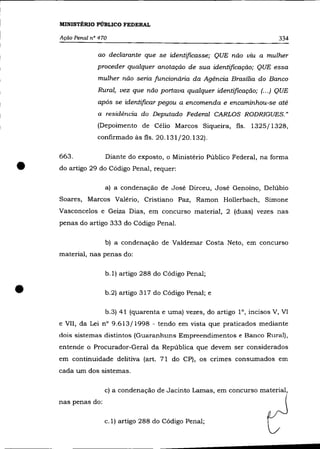 MINISTÉRIO PÚBLICO FEDERAL

    Ação Penal nO 470                                                       334

                 ao declarante que se identificasse; QUE não viu a mulher
                 proceder qualquer anotação de sua identificação; QUE essa
                 mulher não seria funcionária da Agência Brasília do Banco
                 Rural, vez que não portava qualquer identificação; (... ) QUE
                 após se identificar pegou a encomenda e encaminhou-se até
                 a residência do Deputado Federal CARLOS RODRIGUES."
                 (Depoimento de Cêlio Marcos Siqueira, fls. 1325/1328,
                 confirmado às fls. 20.131/20.132).




•
    663.            Diante do exposto, o Ministêrio Público Federal, na forma
    do artigo 29 do Código Penal, requer:

                    a) a condenação de Josê Dirceu, Josê Genoíno, Delúbio
    Soares, Marcos Valêrio, Cristiano Paz, Ramon Hollerbach, Simone
    Vasconcelos e Geiza Dias, em concurso material, 2 (duas) vezes nas
    penas do artigo 333 do Código Penal.

                    b) a condenação de Valdemar Costa Neto, em concurso
    material, nas penas do:

                    b.1) artigo 288 do Código Penal;


•                   b.2) artigo 317 do Código Penal; e

                    b.3) 41 (quarenta e uma) vezes, do artigo 10, incisos V, VI
    e VII, da Lei n° 9.613/1998 - tendo em vista que praticados mediante
    dois sistemas distintos (Guaranhuns Empreendimentos e Banco Rural),
    entende o Procurador-Geral da República que devem ser considerados
    em continuidade delitiva (art. 71 do CP), os crimes consumados em
    cada um dos sistemas.

                    c) a condenação de Jacinto Lamas, em concurso material,
    nas penas do:

                    c.1) artigo 288 do Código Penal;
 