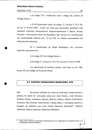 MINISTÉRIO PÚBLICO FEDERAL

     Ação Penal nO 470                                                                                      335

                           c.2) artigo 317, combinado com o artigo 30, ambos do
    Código Penal; e


                           c.3) 40 (quarenta) vezes, do artigo 1°, incisos V, VI e VII,
    da Lei nO 9.613/1998 - tendo em vista que praticados mediante dois
    sistemas distintos (Guaranhuns Empreendimentos e Banco Rural),
    entende o Procurador-Geral da República que devem ser considerados
    em continuidade de1itiva (art. 71 do CP), os crimes consumados em
    cada um dos sistemas.



•   material, nas penas do:
                           d) a condenação de Bispo Rodrigues, em concurso



                           d.1) artigo 317 do Código Penal; e

                           d.2) artigo l°, incisos V, VI e VII, da Lei n° 9.613/1998.

                           e) a absolvição de Antônio Lamas, com base no art. 386,
    inciso VII, do Código de Processo Penal.




•                    8.3. PARTIDO TRABALHISTA BRASILEIRO -PTB




    664.                   As provas colhidas no curso da instrução comprovaram a
    prática do delito de corrupção ativa por José Dirceu, José Genoino,
    Delúbio Soares, Anderson Adauto, Marcos Valério, Ramon Hollerbach,
    Cristiano Paz, Simone Vasconcelos e Geiza Dias; e corrupção passiva e
    lavagem de dinheiro por José Carlos Martinez (falecido) 81 , Roberto
    Jefferson, Romeu Queiroz e Emerson Palmieiri.




    81    Apesar dele ter falecido, sua presença é importante para: a) a condenação dos corruptores ativos; e b)
         a condenação de Emerson Palmieri.
 