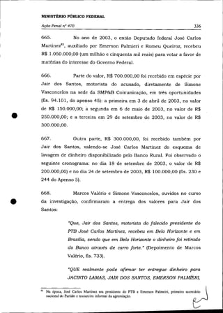 MINISTÉRIO PÚBLICO FEDERAL

    Ação Penal nO 470                                                                          336

    665.                No ano de 2003, o então Deputado federal José Carlos
    Martinez8 2, auxiliado por Emerson Palmieri e Romeu Queiroz, recebeu
    R$ 1.050.000,00 (um milhão e cinquenta mil reais) para votar a favor de
    matérias do interesse do Governo Federal.

    666.                Parte do valor, R$ 700.000,00 foi recebido em espécie por
    Jair dos Santos, motorista do acusado, diretamente de Simone
    Vasconcelos na sede da SMP&B Comunicação, em três oportunidades
    (fls. 94.101, do apenso 45): a primeira em 3 de abril de 2003, no valor
    de R$ 150.000,00; a segunda em 6 de maio de 2003, no valor de R$

•   250.000,00; e a terceira em 29 de setembro de 2003, no valor de R$
    300.000,00.

    667.                Outra parte, R$ 300.000,00, foi recebido também por
    Jair dos Santos, valendo-se José Carlos Martinez do esquema de
    lavagem de dinheiro disponibilizado pelo Banco Rural. Foi observado o
    seguinte cronograma: no dia 18 de setembro de 2003, o valor de R$
    200.000,00) e no dia 24 de setembro de 2003, R$ 100.000,00 (fls. 230 e
    244 do Apenso 5).

    668 .               Marcos Valéria e Simone Vasconcelos, ouvidos no curso


•   da investigação, confirmaram a entrega dos valores para Jair dos
    Santos:

                     "Que, Jair dos Santos, motorista do falecido presidente do
                     PTB José Carlos Martinez, recebeu em Belo Horizonte e em
                     Brasília, sendo que em Belo Horizonte o dinheiro foi retirado
                     do Banco através de carro forte." (Depoimento de Marcos
                     Valéria, fls. 733).

                     "QUE realmente pode afirmar ter entregue dinheiro para
                     JACINTO LAMAS, JAIR DOS SANTOS, EMERSON PALMiER],


    82   Na época, José Carlos Martinez era presidente do PTB e Emerson Palmeiri, primeiro secretário 
         nacional do Partido e tesoureiro informal da agremiação.                               ~
 